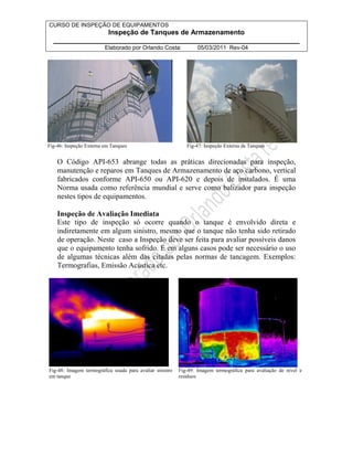 CURSO DE INSPEÇÃO DE EQUIPAMENTOS 
Inspeção de Tanques de Armazenamento 
________________________________________________________________ 
Elaborado por Orlando Costa: 05/03/2011 Rev-04 
Fig-46: Inspeção Externa em Tanques Fig-47: Inspeção Externa de Tanques 
O Código API-653 abrange todas as práticas direcionadas para inspeção, 
manutenção e reparos em Tanques de Armazenamento de aço carbono, vertical 
fabricados conforme API-650 ou API-620 e depois de instalados. É uma 
Norma usada como referência mundial e serve como balizador para inspeção 
nestes tipos de equipamentos. 
Inspeção de Avaliação Imediata 
Este tipo de inspeção só ocorre quando o tanque é envolvido direta e 
indiretamente em algum sinistro, mesmo que o tanque não tenha sido retirado 
de operação. Neste caso a Inspeção deve ser feita para avaliar possíveis danos 
que o equipamento tenha sofrido. E em alguns casos pode ser necessário o uso 
de algumas técnicas além das citadas pelas normas de tancagem. Exemplos: 
Termografias, Emissão Acústica etc. 
Fig-48: Imagem termográfica usada para avaliar sinistro 
em tanque 
Fig-49: Imagem termográfica para avaliação de nível e 
resíduos 
 