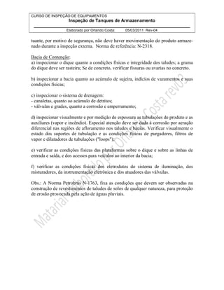 CURSO DE INSPEÇÃO DE EQUIPAMENTOS 
Inspeção de Tanques de Armazenamento 
________________________________________________________________ 
Elaborado por Orlando Costa: 05/03/2011 Rev-04 
tuante, por motivo de segurança, não deve haver movimentação do produto armaze-nado 
durante a inspeção externa. Norma de referência: N-2318. 
Bacia de Contenção: 
a) inspecionar o dique quanto a condições físicas e integridade dos taludes; a grama 
do dique deve ser rasteira; Se de concreto, verificar fissuras ou avarias no concreto. 
b) inspecionar a bacia quanto ao acúmulo de sujeira, indícios de vazamentos e suas 
condições físicas; 
c) inspecionar o sistema de drenagem: 
- canaletas, quanto ao acúmulo de detritos; 
- válvulas e grades, quanto a corrosão e emperramento; 
d) inspecionar visualmente e por medição de espessura as tubulações de produto e as 
auxiliares (vapor e incêndio). Especial atenção deve ser dada à corrosão por aeração 
diferencial nas regiões de afloramento nos taludes e bacias. Verificar visualmente o 
estado dos suportes de tubulação e as condições físicas de purgadores, filtros de 
vapor e dilatadores de tubulações (loops); 
e) verificar as condições físicas das plataformas sobre o dique e sobre as linhas de 
entrada e saída, e dos acessos para veículos ao interior da bacia; 
f) verificar as condições físicas dos eletrodutos do sistema de iluminação, dos 
misturadores, da instrumentação eletrônica e dos atuadores das válvulas. 
Obs.: A Norma Petrobrás N-1763, fixa as condições que devem ser observadas na 
construção de revestimentos de taludes de solos de qualquer natureza, para proteção 
de erosão provocada pela ação de águas pluviais. 
 