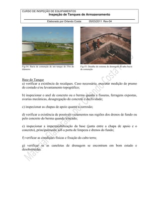 CURSO DE INSPEÇÃO DE EQUIPAMENTOS 
Inspeção de Tanques de Armazenamento 
________________________________________________________________ 
Elaborado por Orlando Costa: 05/03/2011 Rev-04 
Fig-54: Bacia de contenção de um tanque de 55m de 
diâmetro 
Fig-55: Detalhe do sistema de drenagem de uma bacia 
de contenção 
Base do Tanque 
a) verificar a existência de recalques. Caso necessário, executar medição do prumo 
do costado e/ou levantamento topográfico; 
b) inspecionar o anel de concreto ou o berma quanto a fissuras, ferragens expostas, 
avarias mecânicas, desagregação do concreto e declividade; 
c) inspecionar as chapas de apoio quanto a corrosão; 
d) verificar a existência de possíveis vazamentos nas regiões dos drenos de fundo ou 
pelo concreto do berma quando trincado; 
e) inspecionar a impermeabilização da base (junta entre a chapa de apoio e o 
concreto), principalmente sob a porta de limpeza e drenos do fundo; 
f) verificar as condições físicas e fixação do cabo terra; 
g) verificar se as caneletas de drenagem se encontram em bom estado e 
desobstruídas. 
 