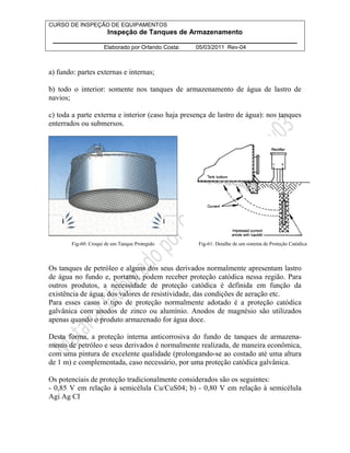 CURSO DE INSPEÇÃO DE EQUIPAMENTOS 
Inspeção de Tanques de Armazenamento 
________________________________________________________________ 
Elaborado por Orlando Costa: 05/03/2011 Rev-04 
a) fundo: partes externas e internas; 
b) todo o interior: somente nos tanques de armazenamento de água de lastro de 
navios; 
c) toda a parte externa e interior (caso haja presença de lastro de água): nos tanques 
enterrados ou submersos. 
Fig-60: Croqui de um Tanque Protegido Fig-61: Detalhe de um sistema de Proteção Catódica 
Os tanques de petróleo e alguns dos seus derivados normalmente apresentam lastro 
de água no fundo e, portanto, podem receber proteção catódica nessa região. Para 
outros produtos, a necessidade de proteção catódica é definida em função da 
existência de água, dos valores de resistividade, das condições de aeração etc. 
Para esses casos o tipo de proteção normalmente adotado é a proteção catódica 
galvânica com anodos de zinco ou alumínio. Anodos de magnésio são utilizados 
apenas quando o produto armazenado for água doce. 
Desta forma, a proteção interna anticorrosiva do fundo de tanques de armazena-mento 
de petróleo e seus derivados é normalmente realizada, de maneira econômica, 
com uma pintura de excelente qualidade (prolongando-se ao costado até uma altura 
de 1 m) e complementada, caso necessário, por uma proteção catódica galvânica. 
Os potenciais de proteção tradicionalmente considerados são os seguintes: 
- 0,85 V em relação à semicélula Cu/CuS04; b) - 0,80 V em relação à semicélula 
Agi Ag CI 
 