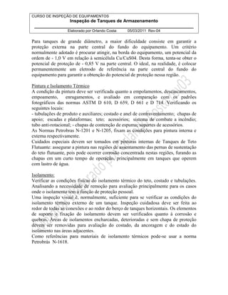CURSO DE INSPEÇÃO DE EQUIPAMENTOS 
Inspeção de Tanques de Armazenamento 
________________________________________________________________ 
Elaborado por Orlando Costa: 05/03/2011 Rev-04 
Para tanques de grande diâmetro, a maior dificuldade consiste em garantir a 
proteção externa na parte central do fundo do equipamento. Um critério 
normalmente adotado é procurar atingir, na borda do equipamento, um potencial da 
ordem de - 1,0 V em relação à semicélula Cu/CuS04. Desta forma, tenta-se obter o 
potencial de proteção de - 0,85 V na parte central. O ideal, na realidade, é colocar 
permanentemente um eletrodo de referência na parte central do fundo do 
equipamento para garantir a obtenção do potencial de proteção nessa região. 
Pintura e Isolamento Térmico 
A condição da pintura deve ser verificada quanto a empolamentos, descascamentos, 
empoamento, enrugamentos, e avaliado em comparação com os padrões 
fotográficos das normas ASTM D 610, D 659, D 661 e D 714. Verificando os 
seguintes locais: 
- tubulações de produto e auxiliares; costado e anel de contraventamento; chapas de 
apoio; escadas e plataformas; teto; acessórios; sistema de combate a incêndio; 
tubo anti-rotacional; - chapas de contenção de espuma; suportes de acessórios. 
As Normas Petrobras N-1201 e N-1205, fixam as condições para pintura interna e 
externa respectivamente. 
Cuidados especiais devem ser tomados em pinturas internas de Tanques de Teto 
Flutuante: assegurar a pintura nas regiões de assentamento das pernas de sustentação 
do teto flutuante, pois pode ocorrer corrosão concentrada nestas regiões, furando as 
chapas em um curto tempo de operação, principalmente em tanques que operem 
com lastro de água. 
Isolamento: 
Verificar as condições físicas do isolamento térmico do teto, costado e tubulações. 
Analisando a necessidade de remoção para avaliação principalmente para os casos 
onde o isolamento tem a função de proteção pessoal. 
Uma inspeção visual é, normalmente, suficiente para se verificar as condições do 
isolamento térmico externo de um tanque. Inspeção cuidadosa deve ser feita ao 
redor de todas as conexões e ao redor do berço de tanques horizontais. Os elementos 
de suporte e fixação do isolamento devem ser verificados quanto à corrosão e 
quebras. Áreas de isolamentos encharcadas, deterioradas e sem chapa de proteção 
devem ser removidas para avaliação do costado, da ancoragem e do estado do 
isolamento nas áreas adjacentes. 
Como referências para materiais de isolamento térmicos pode-se usar a norma 
Petrobrás N-1618. 
 