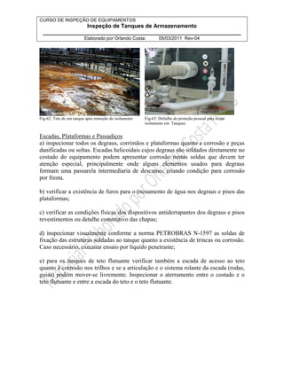 CURSO DE INSPEÇÃO DE EQUIPAMENTOS 
Inspeção de Tanques de Armazenamento 
________________________________________________________________ 
Elaborado por Orlando Costa: 05/03/2011 Rev-04 
Fig-62: Teto de um tanque após remoção do isolamento Fig-63: Detlalhe de proteção pessoal para evitar 
isolamento em Tanques 
Escadas, Plataformas e Passadiços 
a) inspecionar todos os degraus, corrimãos e plataformas quanto a corrosão e peças 
danificadas ou soltas. Escadas helicoidais cujos degraus são soldados diretamente no 
costado do equipamento podem apresentar corrosão nestas soldas que devem ter 
atenção especial, principalmente onde alguns elementos usados para degraus 
formam uma passarela intermediaria de descanso, criando condição para corrosão 
por fresta. 
b) verificar a existência de furos para o escoamento de água nos degraus e pisos das 
plataformas; 
c) verificar as condições físicas dos dispositivos antiderrapantes dos degraus e pisos 
revestimentos ou detalhe construtivo das chapas; 
d) inspecionar visualmente conforme a norma PETROBRAS N-1597 as soldas de 
fixação das estruturas soldadas ao tanque quanto a existência de trincas ou corrosão. 
Caso necessário, executar ensaio por líquido penetrante; 
e) para os tanques de teto flutuante verificar também a escada de acesso ao teto 
quanto à corrosão nos trilhos e se a articulação e o sistema rolante da escada (rodas, 
guias) podem mover-se livremente. Inspecionar o aterramento entre o costado e o 
teto flutuante e entre a escada do teto e o teto flutuante. 
 