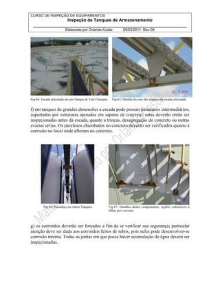CURSO DE INSPEÇÃO DE EQUIPAMENTOS 
Inspeção de Tanques de Armazenamento 
________________________________________________________________ 
Elaborado por Orlando Costa: 05/03/2011 Rev-04 
Fig-64: Escada articulada em um Tanque de Teto Flutuante Fig-65: Detalhe do eixo dos degraus de escada articulada 
f) em tanques de grandes dimensões a escada pode possuir patamares intermediários, 
suportados por estruturas apoiadas em sapatas de concreto; estas deverão então ser 
inspecionadas antes da escada, quanto a trincas, desagregação do concreto ou outras 
avarias sérias. Os parafusos chumbados no concreto deverão ser verificados quanto à 
corrosão no local onde afloram no concreto. 
Fig-66: Passadiço em vários Tanques Fig-67: Detalhes destes componentes, regiões vulneráveis a 
falhas por corrosão. 
g) os corrimãos deverão ser forçados a fim de se verificar sua segurança; particular 
atenção deve ser dada aos corrimãos feitos de tubos, pois neles pode desenvolver-se 
corrosão interna. Todas as juntas em que possa haver acumulação de água devem ser 
inspecionadas. 
 