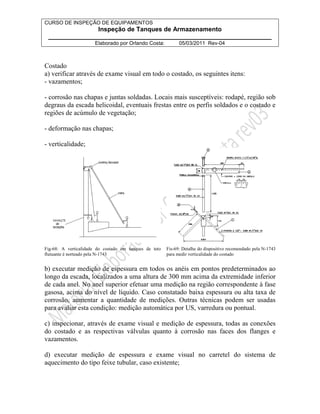 CURSO DE INSPEÇÃO DE EQUIPAMENTOS 
Inspeção de Tanques de Armazenamento 
________________________________________________________________ 
Elaborado por Orlando Costa: 05/03/2011 Rev-04 
Costado 
a) verificar através de exame visual em todo o costado, os seguintes itens: 
- vazamentos; 
- corrosão nas chapas e juntas soldadas. Locais mais susceptíveis: rodapé, região sob 
degraus da escada helicoidal, eventuais frestas entre os perfis soldados e o costado e 
regiões de acúmulo de vegetação; 
- deformação nas chapas; 
- verticalidade; 
Fig-68: A verticalidade do costado em tanques de teto 
flutuante é norteado pela N-1743 
Fis-69: Detalhe do dispositivo recomendado pela N-1743 
para medir verticalidade do costado 
b) executar medição de espessura em todos os anéis em pontos predeterminados ao 
longo da escada, localizados a uma altura de 300 mm acima da extremidade inferior 
de cada anel. No anel superior efetuar uma medição na região correspondente à fase 
gasosa, acima do nível de líquido. Caso constatado baixa espessura ou alta taxa de 
corrosão, aumentar a quantidade de medições. Outras técnicas podem ser usadas 
para avaliar esta condição: medição automática por US, varredura ou pontual. 
c) inspecionar, através de exame visual e medição de espessura, todas as conexões 
do costado e as respectivas válvulas quanto à corrosão nas faces dos flanges e 
vazamentos. 
d) executar medição de espessura e exame visual no carretel do sistema de 
aquecimento do tipo feixe tubular, caso existente; 
 