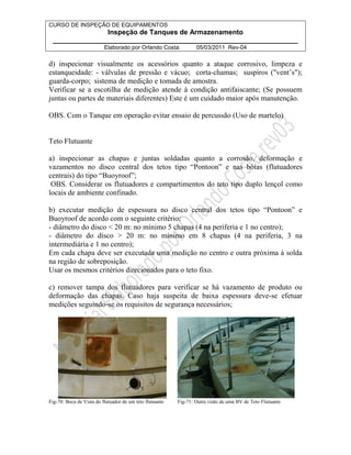 CURSO DE INSPEÇÃO DE EQUIPAMENTOS 
Inspeção de Tanques de Armazenamento 
________________________________________________________________ 
Elaborado por Orlando Costa: 05/03/2011 Rev-04 
d) inspecionar visualmente os acessórios quanto a ataque corrosivo, limpeza e 
estanqueidade: - válvulas de pressão e vácuo; corta-chamas; suspiros (vent’s); 
guarda-corpo; sistema de medição e tomada de amostra. 
Verificar se a escotilha de medição atende à condição antifaiscante; (Se possuem 
juntas ou partes de materiais diferentes) Este é um cuidado maior após manutenção. 
OBS. Com o Tanque em operação evitar ensaio de percussão (Uso de martelo) 
Teto Flutuante 
a) inspecionar as chapas e juntas soldadas quanto a corrosão, deformação e 
vazamentos no disco central dos tetos tipo “Pontoon” e nas bóias (flutuadores 
centrais) do tipo “Buoyroof”; 
OBS. Considerar os flutuadores e compartimentos do teto tipo duplo lençol como 
locais de ambiente confinado. 
b) executar medição de espessura no disco central dos tetos tipo “Pontoon” e 
Buoyroof de acordo com o seguinte critério: 
- diâmetro do disco  20 m: no mínimo 5 chapas (4 na periferia e 1 no centro); 
- diâmetro do disco  20 m: no mínimo em 8 chapas (4 na periferia, 3 na 
intermediária e 1 no centro); 
Em cada chapa deve ser executada uma medição no centro e outra próxima à solda 
na região de sobreposição. 
Usar os mesmos critérios direcionados para o teto fixo. 
c) remover tampa dos flutuadores para verificar se há vazamento de produto ou 
deformação das chapas. Caso haja suspeita de baixa espessura deve-se efetuar 
medições seguindo-se os requisitos de segurança necessários; 
Fig-70: Boca de Vista do flutuador de um teto flutuante Fig-71: Outra visão de uma BV de Teto Flutuante 
 
