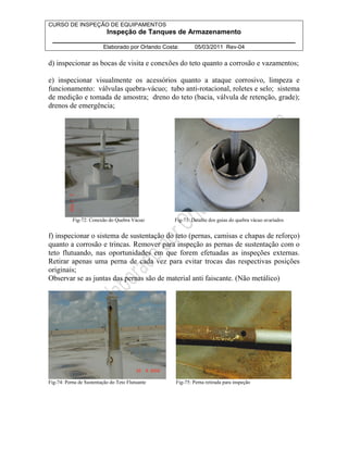 CURSO DE INSPEÇÃO DE EQUIPAMENTOS 
Inspeção de Tanques de Armazenamento 
________________________________________________________________ 
Elaborado por Orlando Costa: 05/03/2011 Rev-04 
d) inspecionar as bocas de visita e conexões do teto quanto a corrosão e vazamentos; 
e) inspecionar visualmente os acessórios quanto a ataque corrosivo, limpeza e 
funcionamento: válvulas quebra-vácuo; tubo anti-rotacional, roletes e selo; sistema 
de medição e tomada de amostra; dreno do teto (bacia, válvula de retenção, grade); 
drenos de emergência; 
Fig-72: Conexão do Quebra Vácuo Fig-73: Detalhe dos guias do quebra vácuo avariados 
f) inspecionar o sistema de sustentação do teto (pernas, camisas e chapas de reforço) 
quanto a corrosão e trincas. Remover para inspeção as pernas de sustentação com o 
teto flutuando, nas oportunidades em que forem efetuadas as inspeções externas. 
Retirar apenas uma perna de cada vez para evitar trocas das respectivas posições 
originais; 
Observar se as juntas das pernas são de material anti faiscante. (Não metálico) 
Fig-74: Perna de Sustentação do Teto Flutuante Fig-75: Perna retirada para inspeção 
 