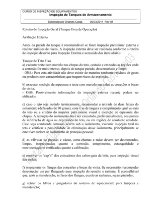 CURSO DE INSPEÇÃO DE EQUIPAMENTOS 
Inspeção de Tanques de Armazenamento 
________________________________________________________________ 
Elaborado por Orlando Costa: 05/03/2011 Rev-04 
Roteiro de Inspeção Geral (Tanque Fora de Operação) 
Avaliação Externa 
Antes da parada do tanque é recomendável se fazer inspeção preliminar externa e 
realizar análises de riscos. A inspeção externa deve ser realizada conforme o roteiro 
de inspeção descrito para Inspeção Externa e acrescido dos itens abaixo: 
Tanque de Teto Fixo 
a) executar teste com martelo nas chapas do teto, costado e em todas as regiões onde 
a corrosão for mais intenso, depois do tanque parado, desventariado e limpo; 
- OBS.: Para esta atividade não deve existir de maneira nenhuma resíduos de gases 
ou produtos com características que tragam riscos de explosão. 
b) executar medição de espessura e teste com martelo em todas as conexões e bocas 
de visita; 
- OBS. Possivelmente informações da inspeção externa recente podem ser 
utilizados. 
c) caso o teto seja isolado termicamente, recomendar a retirada de duas faixas do 
isolamento (defasadas de 90 graus), com 1 m de largura e comprimento igual ao raio 
do teto ou a critério do inspetor para exame visual e medição de espessura das 
chapas. A remoção do isolamento deve ser executada, preferencialmente, nos pontos 
de infiltração de água ou depressões do teto, ou em regiões de constante umidade. 
Caso seja constatada corrosão severa sob o isolamento, executar inspeção total no 
teto e verificar a possibilidade de eliminação desse isolamento, principalmente se 
este tiver caráter de isolamento de proteção pessoal; 
d) as válvulas de pressão e vácuo, corta-chamas e radar devem ser desmontadas, 
limpas, inspecionadas quanto a corrosão, entupimento, estanqueidade e 
movimentação e verificadas quanto a calibração; 
e) remover os “cap’s” dos esticadores dos cabos-guia da bóia, para inspeção visual 
das molas; 
f) inspecionar os flanges das conexões e bocas de visita. Se necessário, recomendar 
desconectar um par flangeado para inspeção do ressalto e ranhura. É aconselhável 
que, após a manutenção, as faces dos flanges, exceto as ranhuras, sejam pintadas; 
g) retirar os filtros e purgadores do sistema de aquecimento para limpeza e 
manutenção; 
 