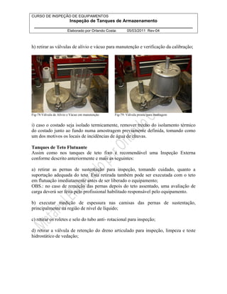 CURSO DE INSPEÇÃO DE EQUIPAMENTOS 
Inspeção de Tanques de Armazenamento 
________________________________________________________________ 
Elaborado por Orlando Costa: 05/03/2011 Rev-04 
h) retirar as válvulas de alívio e vácuo para manutenção e verificação da calibração; 
Fig-78:Válvula de Alívio e Vácuo em manutenção Fig-79: Válvula pronta para montagem 
i) caso o costado seja isolado termicamente, remover trecho do isolamento térmico 
do costado junto ao fundo numa amostragem previamente definida, tomando como 
um dos motivos os locais de incidências de água de chuvas. 
Tanques de Teto Flutuante 
Assim como nos tanques de teto fixo é recomendável uma Inspeção Externa 
conforme descrito anteriormente e mais as seguintes: 
a) retirar as pernas de sustentação para inspeção, tomando cuidado, quanto a 
suportação adequada do teto. Esta retirada também pode ser executada com o teto 
em flutuação imediatamente antes de ser liberado o equipamento; 
OBS.: no caso de remoção das pernas depois do teto assentado, uma avaliação de 
carga deverá ser feita pelo profissional habilitado responsável pelo equipamento. 
b) executar medição de espessura nas camisas das pernas de sustentação, 
principalmente na região de nível de líquido; 
c) retirar os roletes e selo do tubo anti- rotacional para inspeção; 
d) retirar a válvula de retenção do dreno articulado para inspeção, limpeza e teste 
hidrostático de vedação; 
 