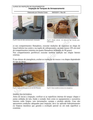 CURSO DE INSPEÇÃO DE EQUIPAMENTOS 
Inspeção de Tanques de Armazenamento 
________________________________________________________________ 
Elaborado por Orlando Costa: 05/03/2011 Rev-04 
Fig-80: Guias do tubo antirotacional e alcamador Fig-81: Check válvula do dreno de teto retirada para 
manutenção 
e) nos compartimentos flutuadores, executar medições de espessura na chapa do 
lençol inferior (no centro e na região de sobreposição), em pelo menos 10% do total 
de compartimentos (mínimo em quatro flutuadores defasados de 90 graus). 
Nos compartimentos periféricos executar também medição nas chapas laterais 
externas. 
f) nos drenos de emergência, avaliar as condições de roscas e ou chapas dependendo 
do tipo de dreno. 
Fig-82: Dreno de Emergência em um teto flutuante Fig-83: Outro modelo de dreno de emergência 
INSPEÇÃO INTERNA 
Antes de iniciar a inspeção, verificar se as superfícies internas do tanque: chapas e 
juntas soldadas do teto, fundo e costado, bem como os equipamentos e acessórios 
internos estão limpos, sem incrustações, carepas e produto aderido. Caso não 
apresentem condições adequadas para inspeção, deve ser aplicado hidrojateamento 
ou limpeza mecânica que garanta a avaliação parcial ou em toda superfície a 
examinar. 
 