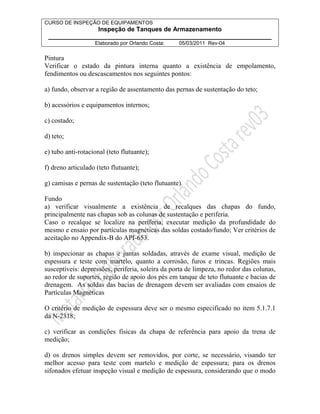 CURSO DE INSPEÇÃO DE EQUIPAMENTOS 
Inspeção de Tanques de Armazenamento 
________________________________________________________________ 
Elaborado por Orlando Costa: 05/03/2011 Rev-04 
Pintura 
Verificar o estado da pintura interna quanto a existência de empolamento, 
fendimentos ou descascamentos nos seguintes pontos: 
a) fundo, observar a região de assentamento das pernas de sustentação do teto; 
b) acessórios e equipamentos internos; 
c) costado; 
d) teto; 
e) tubo anti-rotacional (teto flutuante); 
f) dreno articulado (teto flutuante); 
g) camisas e pernas de sustentação (teto flutuante). 
Fundo 
a) verificar visualmente a existência de recalques das chapas do fundo, 
principalmente nas chapas sob as colunas de sustentação e periferia. 
Caso o recalque se localize na periferia, executar medição da profundidade do 
mesmo e ensaio por partículas magnéticas das soldas costado/fundo; Ver critérios de 
aceitação no Appendix-B do API-653. 
b) inspecionar as chapas e juntas soldadas, através de exame visual, medição de 
espessura e teste com martelo, quanto a corrosão, furos e trincas. Regiões mais 
susceptíveis: depressões, periferia, soleira da porta de limpeza, no redor das colunas, 
ao redor de suportes, região de apoio dos pés em tanque de teto flutuante e bacias de 
drenagem. As soldas das bacias de drenagem devem ser avaliadas com ensaios de 
Partículas Magnéticas 
O critério de medição de espessura deve ser o mesmo especificado no item 5.1.7.1 
da N-2318; 
c) verificar as condições físicas da chapa de referência para apoio da trena de 
medição; 
d) os drenos simples devem ser removidos, por corte, se necessário, visando ter 
melhor acesso para teste com martelo e medição de espessura; para os drenos 
sifonados efetuar inspeção visual e medição de espessura, considerando que o modo 
 