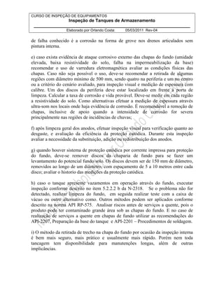 CURSO DE INSPEÇÃO DE EQUIPAMENTOS 
Inspeção de Tanques de Armazenamento 
________________________________________________________________ 
Elaborado por Orlando Costa: 05/03/2011 Rev-04 
de falha conhecido é a corrosão na forma de grove nos drenos articulados sem 
pintura interna. 
e) caso exista evidência de ataque corrosivo externo das chapas do fundo (umidade 
elevada, baixa resistividade do solo, falha na impermeabilização da base) 
recomendar o uso de varredura eletromagnética avaliar as condições físicas das 
chapas. Caso não seja possível o uso, deve-se recomendar a retirada de algumas 
regiões com diâmetro mínimo de 500 mm, sendo quatro na periferia e um no centro 
ou a critério do cenário avaliado, para inspeção visual e medição de espessura com 
calibre. Um dos discos da periferia deve estar localizado em frente à porta de 
limpeza. Calcular a taxa de corrosão e vida provável. Deve-se medir em cada região 
a resistividade do solo. Como alternativas efetuar a medição de espessura através 
ultra-som nos locais onde haja evidência de corrosão. É recomendável a remoção de 
chapas, inclusive de apoio quando a intensidade de corrosão for severa 
principalmente nas regiões de incidências de chuvas; 
f) após limpeza geral dos anodos, efetuar inspeção visual para verificação quanto ao 
desgaste, e avaliação da eficiência da proteção catódica. Durante esta inspeção 
avaliar a necessidade da substituição, adição ou redistribuição dos anodos. 
g) quando houver sistema de proteção catódica por corrente impressa para proteção 
do fundo, deve-se remover discos da chaparia de fundo para se fazer um 
levantamento do potencial fundo/solo. Os discos devem ser de 150 mm de diâmetro, 
removidos ao longo de um diâmetro, com espaçamento de 5 a 10 metros entre cada 
disco; avaliar o historio das medições da proteção catódica. 
h) caso o tanque apresente vazamentos em operação através do fundo, executar 
inspeção conforme descrito no item 5.2.2.2 b da N-2318. Se o problema não for 
detectado, realizar limpeza do fundo, em seguida realizar teste com a caixa de 
vácuo ou outro alternativo como. Outros métodos podem ser aplicados conforme 
descrito na norma API RP-575. Analisar riscos antes de serviços a quente, pois o 
produto pode ter contaminado grande área sob as chapas do fundo. E no caso de 
realização de serviços a quente em chapas de fundo utilizar as recomendações do 
API-2207, Preparação da base do tanque e API-2201 – Procedimentos de soldagem. 
i) O método da retirada de trecho na chapa do fundo por ocasião da inspeção interna 
é bem mais seguro, mais prático e usualmente mais rápido. Porém nem toda 
tancagem tem disponibilidade para manutenções longas, além de outras 
implicâncias. 
 