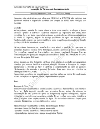 CURSO DE INSPEÇÃO DE EQUIPAMENTOS 
Inspeção de Tanques de Armazenamento 
________________________________________________________________ 
Elaborado por Orlando Costa: 05/03/2011 Rev-04 
Inspeções não destrutivas com ultra-som B-SCAN e C-SCAN são métodos que 
permitem avaliar a superfície externas das chapas de fundo sem remoção das 
mesmas. 
Costado 
a) inspecionar, através de exame visual e teste com martelo, as chapas e juntas 
soldadas quanto a corrosão. Executar medição de espessura nas áreas mais 
corroídas. Deve ser dada especial atenção aos seguintes locais: últimos anéis (acima 
do nível do líquido), região do rodapé (acúmulo de água no fundo), solda 
fundo/costado, regiões de maior incidência solar e regiões posicionadas na direção 
preferencial de incidência de ventos; 
b) inspecionar internamente, através de exame visual e medição de espessura, as 
conexões, bocas de visita e porta de limpeza, quanto a corrosão e trincas nas soldas. 
Nas conexões e acessórios dos agitadores mecânicos e portas de limpeza deve ser 
feita inspeção por partículas magnéticas conforme a norma PETROBRAS N-1598, 
no caso de suspeita de trinca; 
c) nos tanques de teto flutuante, verificar se as chapas do costado não apresentam 
rebarbas que possam danificar o selo de vedação. Durante a drenagem do tanque, 
acompanhar a descida do teto e verificar o assentamento do selo ao costado, 
(deformações do costado e pressão do selo). Para este item ver critérios de 
limitações item do API 563 
Inspecionar acessórios do costado como suportes, calhas de coleta de condensado, 
bocais de injeção de espuma, outros, dependendo do projeto. 
Teto 
Tanques de Teto Fixo: 
a) inspecionar visualmente as chapas quanto a corrosão. Realizar teste com martelo. 
Deve ser dada especial atenção aos seguintes locais: acima do sistema de 
sustentação do teto (coroa de apoio de longarinas), regiões sobrepostas, regiões 
próximas a conexões que permitam entrada de ar, regiões com maior incidência 
solar e regiões com empoçamento de água. Se necessário remover chapas para 
inspeção da região de sobreposição com as vigas; 
b) inspecionar visualmente o sistema de sustentação do teto: 
- coroas e chapas de fixação - quanto a corrosão; 
- colunas - quanto a corrosão, verticalidade e flecha; 
- vigas radiais e transversais - quanto a corrosão e flecha; 
 