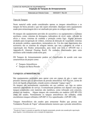 CURSO DE INSPEÇÃO DE EQUIPAMENTOS 
Inspeção de Tanques de Armazenamento 
________________________________________________________________ 
Elaborado por Orlando Costa: 05/03/2011 Rev-04 
Tipos de Tanques 
Neste material estão sendo considerados apenas os tanques atmosféricos e os 
tanques de baixa pressão e que não sejam enterrados. Qualquer outro equipamento 
usado para armazenagem deve ser analisado por guias ou códigos específicos. 
Os tanques são equipamentos providos de acessórios e ou equipamentos e sistemas 
auxiliares, como, sistemas de drenagens, indicadores de nível, radar, válvulas de 
alívio e vácuo, sistemas de combate e proteção contra fogo. Alguns possuem 
unidades para recuperação de voláteis, sistemas de detecção de vazamento, sistemas 
de proteção catódica, aquecedores, misturadores etc. Um dos mais importantes dos 
acessórios são os sistemas de selagem interna, que tem a proposta de evitar a 
vaporização dos fluidos armazenados, para tratar este item o API-650 traz o 
Appendix-H, (Internal Floating Roof). Os cuidados direcionados para estes 
auxiliares serão tratados ainda neste guia. 
OS Tanques de Armazenamento podem ser classificados de acordo com suas 
características de projeto como: 
 Tanques Atmosféricos 
 Tanques de Baixa Pressão 
TANQUES ATMOSFÉRICOS 
São equipamentos projetados para operar com um espaço de gás e vapor com 
pressões internas que se aproximam da pressão atmosférica: 0,05 Kg/cm2, acima do 
nível, do líquido armazenado, criando assim o chamado “espaço vapor”. 
Os tanques são normalmente construídos em aço carbono, aço liga ou outros 
materiais dependendo do serviço. Eventualmente podemos nos deparar com alguns 
tanques construídos com materiais não metálicos, como reforçado com concreto, 
plástico ou madeira. Alguns tanques são construídos em madeira (API RP-12E) 
ainda são usados. Normalmente os tanques atmosféricos são soldados, ainda 
encontramos tanques rebitados (API-RP-12 A) e aparafusados (API RP-12B). 
Tanques Atmosféricos são usados para armazenar fluidos que possua uma 
Verdadeira Pressão de Vapor1 substancialmente menores que a pressão atmosférica. 
1 Pressão de Vapor é a pressão na superfície do líquido armazenado, pressão esta causada pela vaporização 
deste líquido e varia diretamente com a variação de temperatura. 
 