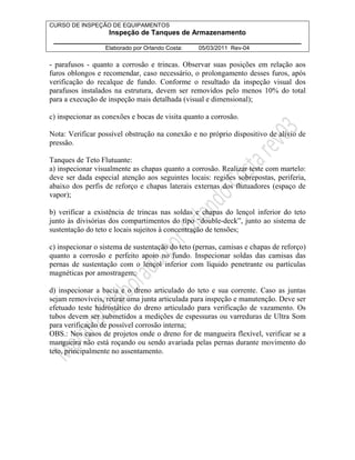 CURSO DE INSPEÇÃO DE EQUIPAMENTOS 
Inspeção de Tanques de Armazenamento 
________________________________________________________________ 
Elaborado por Orlando Costa: 05/03/2011 Rev-04 
- parafusos - quanto a corrosão e trincas. Observar suas posições em relação aos 
furos oblongos e recomendar, caso necessário, o prolongamento desses furos, após 
verificação do recalque de fundo. Conforme o resultado da inspeção visual dos 
parafusos instalados na estrutura, devem ser removidos pelo menos 10% do total 
para a execução de inspeção mais detalhada (visual e dimensional); 
c) inspecionar as conexões e bocas de visita quanto a corrosão. 
Nota: Verificar possível obstrução na conexão e no próprio dispositivo de alívio de 
pressão. 
Tanques de Teto Flutuante: 
a) inspecionar visualmente as chapas quanto a corrosão. Realizar teste com martelo: 
deve ser dada especial atenção aos seguintes locais: regiões sobrepostas, periferia, 
abaixo dos perfis de reforço e chapas laterais externas dos flutuadores (espaço de 
vapor); 
b) verificar a existência de trincas nas soldas e chapas do lençol inferior do teto 
junto às divisórias dos compartimentos do tipo “double-deck”, junto ao sistema de 
sustentação do teto e locais sujeitos à concentração de tensões; 
c) inspecionar o sistema de sustentação do teto (pernas, camisas e chapas de reforço) 
quanto a corrosão e perfeito apoio no fundo. Inspecionar soldas das camisas das 
pernas de sustentação com o lençol inferior com líquido penetrante ou partículas 
magnéticas por amostragem; 
d) inspecionar a bacia e o dreno articulado do teto e sua corrente. Caso as juntas 
sejam removíveis, retirar uma junta articulada para inspeção e manutenção. Deve ser 
efetuado teste hidrostático do dreno articulado para verificação de vazamento. Os 
tubos devem ser submetidos a medições de espessuras ou varreduras de Ultra Som 
para verificação de possível corrosão interna; 
OBS.: Nos casos de projetos onde o dreno for de mangueira flexível, verificar se a 
mangueira não está roçando ou sendo avariada pelas pernas durante movimento do 
teto, principalmente no assentamento. 
 