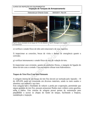 CURSO DE INSPEÇÃO DE EQUIPAMENTOS 
Inspeção de Tanques de Armazenamento 
________________________________________________________________ 
Elaborado por Orlando Costa: 05/03/2011 Rev-04 
Fig-84: Dreno articulado de um tanque de 55 m de diâmetro 
em manutenção 
Fig-85: Drenagem com mangote 
e) verificar o estado físico do tubo anti-rotacional e de seus suportes; 
f) inspecionar as conexões, bocas de visita e drenos de emergência quanto a 
corrosão; 
g) verificar internamente o estado físico do selo de vedação do teto; 
h) inspecionar caso existente, quanto às condições físicas, o mangote de ligação do 
dreno do teto com o costado. Caso necessário efetuar teste hidrostástico. 
Taques de Teto Fixo Com Selo Flutuante 
A selagem interna de um tanque de teto fixo deverá ser norteada pelo Apendix – H 
do API-650, pode ser construída em diversos materiais, sendo os mais usados o 
alumínio; aço carbono e aço inox. 
Esta selagem tem a finalidade de reduzir a perda por evaporação, permitindo que 
alguns projetos de teto fixo, possam armazenar fluidos mais voláteis como gasolina, 
nafta e outros. Este sistema de selagem possui pernas de sustentação para 
possibilitar o acesso às chapas do fundo do tanque, facilitando a limpeza, 
manutenção e inspeção. 
 
