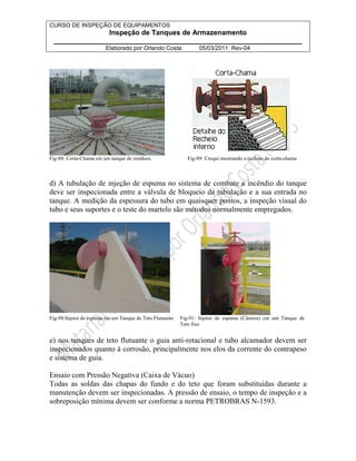 CURSO DE INSPEÇÃO DE EQUIPAMENTOS 
Inspeção de Tanques de Armazenamento 
________________________________________________________________ 
Elaborado por Orlando Costa: 05/03/2011 Rev-04 
Fig-88: Corta-Chama em um tanque de resíduos. Fig-89: Croqui mostrando o recheio do corta-chama 
d) A tubulação de injeção de espuma no sistema de combate a incêndio do tanque 
deve ser inspecionada entre a válvula de bloqueio da tubulação e a sua entrada no 
tanque. A medição da espessura do tubo em quaisquer pontos, a inspeção visual do 
tubo e seus suportes e o teste do martelo são métodos normalmente empregados. 
Fig-90:Injetor de espuma em um Tanque de Teto Flutuante Fig-91: Injetor de espuma (Câmera) em um Tanque de 
Teto fixo 
e) nos tanques de teto flutuante o guia anti-rotacional e tubo alcamador devem ser 
inspecionados quanto à corrosão, principalmente nos elos da corrente do contrapeso 
e sistema de guia. 
Ensaio com Pressão Negativa (Caixa de Vácuo) 
Todas as soldas das chapas do fundo e do teto que foram substituídas durante a 
manutenção devem ser inspecionadas. A pressão de ensaio, o tempo de inspeção e a 
sobreposição mínima devem ser conforme a norma PETROBRAS N-1593. 
 