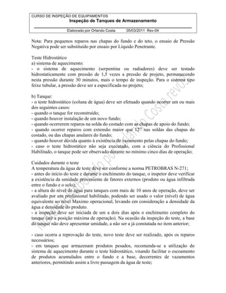 CURSO DE INSPEÇÃO DE EQUIPAMENTOS 
Inspeção de Tanques de Armazenamento 
________________________________________________________________ 
Elaborado por Orlando Costa: 05/03/2011 Rev-04 
Nota: Para pequenos reparos nas chapas do fundo e do teto, o ensaio de Pressão 
Negativa pode ser substituído por ensaio por Líquido Penetrante. 
Teste Hidrostático 
a) sistema de aquecimento: 
- o sistema de aquecimento (serpentina ou radiadores) deve ser testado 
hidrostaticamente com pressão de 1,5 vezes a pressão de projeto, permanecendo 
nesta pressão durante 30 minutos, mais o tempo de inspeção. Para o sistema tipo 
feixe tubular, a pressão deve ser a especificada no projeto; 
b) Tanque: 
- o teste hidrostático (coluna de água) deve ser efetuado quando ocorrer um ou mais 
dos seguintes casos: 
- quando o tanque for reconstruído; 
- quando houver instalação de um novo fundo; 
- quando ocorrerem reparos na solda do costado com as chapas de apoio do fundo; 
- quando ocorrer reparos com extensão maior que 12” nas soldas das chapas do 
costado, ou das chapas anulares do fundo; 
- quando houver dúvida quanto à existência de vazamento pelas chapas do fundo; 
- caso o teste hidrostático não seja executado, com a ciência do Profissional 
Habilitado, o tanque pode ser observado durante no mínimo cinco dias de operação; 
Cuidados durante o teste 
A temperatura da água de teste deve ser conforme a norma PETROBRAS N-271; 
- antes do início do teste e durante o enchimento do tanque, o inspetor deve verificar 
a existência da umidade proveniente de fatores externos (produto ou água infiltrada 
entre o fundo e o solo); 
- a altura do nível de água para tanques com mais de 10 anos de operação, deve ser 
avaliado por um profissional habilitado, podendo ser usado o valor (nível) de água 
equivalente ao nível Maximo operacional, levando em consideração a densidade da 
água e densidade do produto. 
- a inspeção deve ser iniciada de um a dois dias após o enchimento completo do 
tanque (até a posição máxima de operação). Na ocasião da inspeção do teste, a base 
do tanque não deve apresentar umidade, a não ser a já constatada no item anterior; 
- caso ocorra a reprovação do teste, novo teste deve ser realizado, após os reparos 
necessários; 
- em tanques que armazenam produtos pesados, recomenda-se a utilização do 
sistema de aquecimento durante o teste hidrostático, visando facilitar o escoamento 
de produtos acumulados entre o fundo e a base, decorrentes de vazamentos 
anteriores, permitindo assim a livre passagem da água de teste; 
 