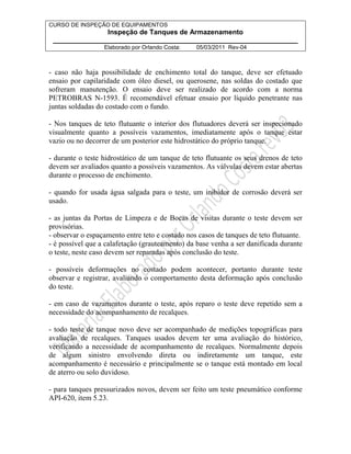 CURSO DE INSPEÇÃO DE EQUIPAMENTOS 
Inspeção de Tanques de Armazenamento 
________________________________________________________________ 
Elaborado por Orlando Costa: 05/03/2011 Rev-04 
- caso não haja possibilidade de enchimento total do tanque, deve ser efetuado 
ensaio por capilaridade com óleo diesel, ou querosene, nas soldas do costado que 
sofreram manutenção. O ensaio deve ser realizado de acordo com a norma 
PETROBRAS N-1593. É recomendável efetuar ensaio por líquido penetrante nas 
juntas soldadas do costado com o fundo. 
- Nos tanques de teto flutuante o interior dos flutuadores deverá ser inspecionado 
visualmente quanto a possíveis vazamentos, imediatamente após o tanque estar 
vazio ou no decorrer de um posterior este hidrostático do próprio tanque. 
- durante o teste hidrostático de um tanque de teto flutuante os seus drenos de teto 
devem ser avaliados quanto a possíveis vazamentos. As válvulas devem estar abertas 
durante o processo de enchimento. 
- quando for usada água salgada para o teste, um inibidor de corrosão deverá ser 
usado. 
- as juntas da Portas de Limpeza e de Bocas de visitas durante o teste devem ser 
provisórias. 
- observar o espaçamento entre teto e costado nos casos de tanques de teto flutuante. 
- é possível que a calafetação (grauteamento) da base venha a ser danificada durante 
o teste, neste caso devem ser reparadas após conclusão do teste. 
- possíveis deformações no costado podem acontecer, portanto durante teste 
observar e registrar, avaliando o comportamento desta deformação após conclusão 
do teste. 
- em caso de vazamentos durante o teste, após reparo o teste deve repetido sem a 
necessidade do acompanhamento de recalques. 
- todo teste de tanque novo deve ser acompanhado de medições topográficas para 
avaliação de recalques. Tanques usados devem ter uma avaliação do histórico, 
verificando a necessidade de acompanhamento de recalques. Normalmente depois 
de algum sinistro envolvendo direta ou indiretamente um tanque, este 
acompanhamento é necessário e principalmente se o tanque está montado em local 
de aterro ou solo duvidoso. 
- para tanques pressurizados novos, devem ser feito um teste pneumático conforme 
API-620, item 5.23. 
 