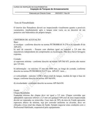 CURSO DE INSPEÇÃO DE EQUIPAMENTOS 
Inspeção de Tanques de Armazenamento 
________________________________________________________________ 
Elaborado por Orlando Costa: 05/03/2011 Rev-04 
Teste de Flutuabilidade 
O interior dos flutuadores deverá ser inspecionado visualmente quanto a possíveis 
vazamentos, imediatamente após o tanque estar vazio ou no decorrer de um 
posterior este hidrostático do próprio tanque. 
CRITÉRIOS DE ACEITAÇÃO 
Base: 
a) recalque - conforme descrito na norma PETROBRAS N-270 e ou Apendix B do 
API-653; 
b) anel de concreto - fissuras com abertura igual ou superior a 2,0 mm são 
inaceitáveis independente do comprimento ou localização. Não deve haver ferragens 
expostas. 
Costado: 
a) espessura mínima - conforme descrito na norma API Std 653, porém não menor 
que 3,0 mm; 
b) deformação - no máximo 15 mm em 1000 mm, ao longo do costado, conforme 
descrito na norma PETROBRAS N-271 eou API-653 item...; 
c) verticalidade - máximo 1/200 x altura total do tanque, medida do topo à base do 
tanque, conforme descrito na norma API Std 650; 
d) circularidade - conforme descrito na norma API Std 650. 
Fundo 
Chapas Recortadas 
Espessura mínima das chapas deve ser igual a 2,5 mm. Chapas corroídas que 
apresentem espessura inferior a 2,5 mm em qualquer 650 cm2 de área inspecionada 
devem ser reparadas ou removidas. Caso mais de 50% da área do Fundo apresente 
espessura abaixo da mínima, seja por corrosão uniforme ou alveolar, deve ser 
efetuada a troca total das chapas do fundo. Sempre negociar estas condições com o 
Profissional Habilitado, responsável pelo equipamento. 
 