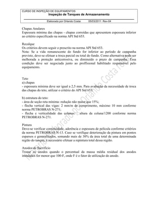 CURSO DE INSPEÇÃO DE EQUIPAMENTOS 
Inspeção de Tanques de Armazenamento 
________________________________________________________________ 
Elaborado por Orlando Costa: 05/03/2011 Rev-04 
Chapas Anulares 
Espessura mínima das chapas - chapas corroídas que apresentem espessura inferior 
ao critério especificado na norma API Std 653. 
Recalque 
Os critérios devem seguir o prescrito na norma API Std 653. 
Nota: Se a vida remanescente do fundo for inferior ao período de campanha 
previsto, deve-se efetuar a troca parcial ou total do fundo. Como alternativa pode ser 
melhorada a proteção anticorrosiva, ou diminuído o prazo de campanha. Essa 
condição deve ser negociada junto ao proffisional habilitado responsável pelo 
equipamento. 
Teto 
a) chapas 
- espessura mínima deve ser igual a 2,5 mm. Para avaliação da necessidade de troca 
das chapas do teto, utilizar o critério do API Std 653. 
b) estrutura do teto: 
- área de seção reta mínima: redução não maior que 15%; 
- flecha vertical das vigas: 2 mm/m de comprimento, máximo 10 mm conforme 
norma PETROBRAS N-271; 
- flecha e verticalidade das colunas: faltura da coluna/1200 conforme norma 
PETROBRAS N-271. 
Pintura 
Deve-se verificar continuidade, aderência e espessura de película conforme critérios 
da norma PETROBRAS N-13. Caso se verifique deterioração da pintura em pontos 
esparsos e generalizados, somando mais de 30% da área total de uma determinada 
região do tanque, é necessário efetuar a repintura total dessa região. 
Anodos de Sacrifício 
Trocar os anodos quando o percentual da massa média residual dos anodos 
instalados for menor que 100-F, onde F é o fator de utilização do anodo. 
 