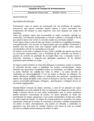 CURSO DE INSPEÇÃO DE EQUIPAMENTOS 
Inspeção de Tanques de Armazenamento 
________________________________________________________________ 
Elaborado por Orlando Costa: 05/03/2011 Rev-04 
MANUTENÇÃO 
METODOS DE REPARO 
Estritamente, como os reparos de manutenção não são problemas de inspeção, 
procurou-se aqui apenas comentar aqueles reparos a serem executados nos 
componentes dos tanques os quais requerem: uma nova inspeção por razões de 
segurança . 
Antes que qualquer reparo seja recomendado ao órgão executante, deverão ser 
conhecidas e devidamente interpretadas as normas e padrões e construção a fim de 
que aqueles reparos não violem os conceitos usados na construção original. 
Como alguns reparos serão do tipo que afetam a resistência ou segurança do tanque, 
conseqüentemente, eles deverão ser inspecionados após seu término. Geralmente é 
também uma boa prática fazer uma inspeção rápida de todos os outros reparos 
recomendados a fim de ser constatada sua execução. 
Os reparos envolvendo a soldagem do teto, fundo e costado são aqueles que devem 
ser novamente inspecionados, com a f1nalidade de ser verificado seu término e 
garantia do controle da qualidade da execução. Para isso, a inspeção visual é, 
suficiente, entretanto a inspeção por partículas magnéticas ou de líquidos 
penetrantes pode também ser usada. 
Os reparos podem também ser feitos por rebitagem ou parafusos, porém os métodos 
de utilização deverão seguir o estipulado nas normas correspondentes. Juntas 
rebitadas que apresentem vazamentos podem ser calafetadas, ou soldadas. Quando 
as juntas rebitadas são vedadas por solda, os rebites e as juntas deverão ser 
calafetadas por aproximadamente 15 cm em ambas as direções de soldagem. Os 
rebites defeituosos também podem ser substituídos por parafusos, especialmente 
aqueles das chapas do fundo, onde é possível alcançar-se sua face oposta. Todos os 
reparos envolvendo calafetagem, rebitagem , aparafusagem e soldagem devem ser 
novamente inspecionados. 
Quando houver remoção de chapas corroídas, e antes de ser aplicado um repara 
(substituição) com junta soldada de topo ou superposta nas chapas do costado, teto e 
fundo, a abertura deverá ter seus cantos arredondados, pois os cantos quadrados 
podem introduzir concentração de tensões. Os rparos aplicados no fundo são 
normalmente de chapas superpostas e com cantos arredondados, fixadas por cordão 
de solda integral de ângulo. As chapas do costado poderão ter remendos com juntas 
superpostas, desde que as normas de construção o permitam, soldadas integralmente 
em ambos os lados; alternadamente, elas podem ser rebitadas e calafetadas ou 
aparafusas com uma junta de vedação. Reparos com juntas de topo no costado 
deverão ser soldados preferivelmente de ambos os lados. 
 