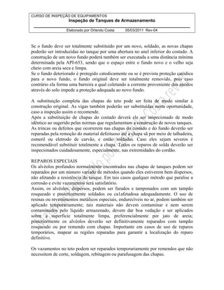 CURSO DE INSPEÇÃO DE EQUIPAMENTOS 
Inspeção de Tanques de Armazenamento 
________________________________________________________________ 
Elaborado por Orlando Costa: 05/03/2011 Rev-04 
Se o fundo deve ser totalmente substituído por um novo, soldado, as novas chapas 
poderão ser introduzidas no tanque por uma abertura no anel inferior do costado. A 
construção de um novo fundo poderá também ser executada a uma distância mínima 
determinada pela API-653, sendo que o espaço entre o fundo novo e o velho seja 
cheio com areia seca e limpa. 
Se o fundo deteriorado é protegido catodicamente ou se é prevista proteção catódica 
para o novo fundo, o fundo original deve ser totalmente removido, pois caso 
contrário ela forma uma barreira a qual coletando a corrente proveniente dos anodos 
através do solo impede a proteção adequada ao novo fundo. 
A substituição completa das chapas do teto pode ser feita de modo similar à 
construção original. As vigas também poderão ser substituídas nesta oportunidade, 
caso a inspeção assim o recomende. 
Após a substituição de chapas do costado deverá ele ser inspecionado de modo 
idêntico ao sugerido pelas normas que regulamentam a construção de novos tanques. 
As trincas ou defeitos que ocorrerem nas chapas do costado e do fundo deverão ser 
reparadas pela remoção do material defeituoso até a chapa sã por meio de talhadeira, 
esmeril ou eletrodo de carvão, e então soldadas. Caso eles sejam severos é 
recomendável substituir totalmente a chapa. Todos os reparos de solda deverão ser 
inspecionados cuidadosamente, especialmente, nas extremidades do cordão. 
REPAROS ESPECIAIS 
Os alvéolos profundos normalmente encontrados nas chapas de tanques podem ser 
reparados por um número variado de métodos quando eles estiverem bem dispersos, 
não afetando a resistência do tanque. Em tais casos qualquer método que paralise a 
corrosão e evite vazamentos será satisfatório. 
Assim, os alvéolos, dispersos, podem ser furados e tamponados com um tampão 
rosqueado e posteriormente soldados ou ca1afetadosa adequadamente. O uso de 
resinas ou revestimentos metálicos especiais, endurecíveis no ar, podem também ser 
aplicado temporariamente; tais materiais não devem contaminar e nem serem 
contaminados pelo liquido armazenado, devem dar boa vedação e ser aplicados 
sobre a superfície totalmente limpa, preferencialmente por jato de areia; 
posteriormente os alvéolos deverão ser definitivamente reparados com tampão 
rosqueado ou por remendo com chapas. Importante em casos de uso de reparos 
temporários, mapear as regiões reparadas para garantir a localização do reparo 
definitivo. 
Os vazamentos no teto podem ser reparados temporariamente por remendos que não 
necessitem de corte, soldagem, rebitagem ou parafusagem das chapas. 
 