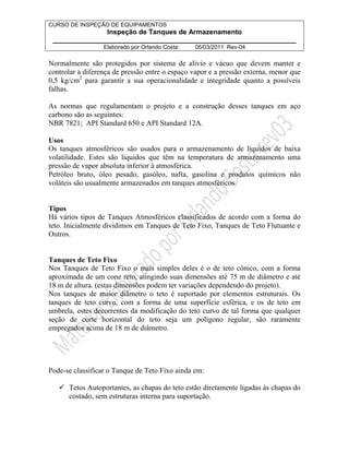 CURSO DE INSPEÇÃO DE EQUIPAMENTOS 
Inspeção de Tanques de Armazenamento 
________________________________________________________________ 
Elaborado por Orlando Costa: 05/03/2011 Rev-04 
Normalmente são protegidos por sistema de alívio e vácuo que devem manter e 
controlar a diferença de pressão entre o espaço vapor e a pressão externa, menor que 
0,5 kg/cm2 para garantir a sua operacionalidade e integridade quanto a possíveis 
falhas. 
As normas que regulamentam o projeto e a construção desses tanques em aço 
carbono são as seguintes: 
NBR 7821; API Standard 650 e API Standard 12A. 
Usos 
Os tanques atmosféricos são usados para o armazenamento de líquidos de baixa 
volatilidade. Estes são líquidos que têm na temperatura de armazenamento uma 
pressão de vapor absoluta inferior à atmosférica. 
Petróleo bruto, óleo pesado, gasóleo, nafta, gasolina e produtos químicos não 
voláteis são usualmente armazenados em tanques atmosféricos. 
Tipos 
Há vários tipos de Tanques Atmosféricos classificados de acordo com a forma do 
teto. Inicialmente dividimos em Tanques de Teto Fixo, Tanques de Teto Flutuante e 
Outros. 
Tanques de Teto Fixo 
Nos Tanques de Teto Fixo o mais simples deles é o de teto cônico, com a forma 
aproximada de um cone reto, atingindo suas dimensões até 75 m de diâmetro e até 
18 m de altura. (estas dimensões podem ter variações dependendo do projeto). 
Nos tanques de maior diâmetro o teto é suportado por elementos estruturais. Os 
tanques de teto curvo, com a forma de uma superfície esférica, e os de teto em 
umbrela, estes decorrentes da modificação do teto curvo de tal forma que qualquer 
seção de corte horizontal do teto seja um polígono regular, são raramente 
empregados acima de 18 m de diâmetro. 
Pode-se classificar o Tanque de Teto Fixo ainda em: 
 Tetos Autoportantes, as chapas do teto estão diretamente ligadas às chapas do 
costado, sem estruturas interna para suportação. 
 