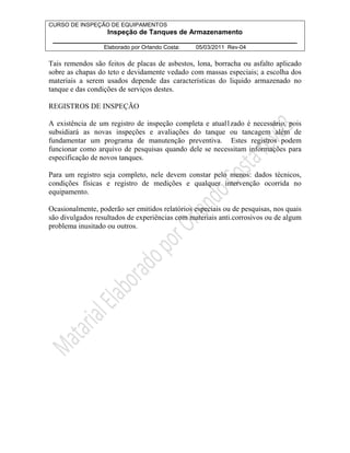CURSO DE INSPEÇÃO DE EQUIPAMENTOS 
Inspeção de Tanques de Armazenamento 
________________________________________________________________ 
Elaborado por Orlando Costa: 05/03/2011 Rev-04 
Tais remendos são feitos de placas de asbestos, lona, borracha ou asfalto aplicado 
sobre as chapas do teto e devidamente vedado com massas especiais; a escolha dos 
materiais a serem usados depende das características do liquido armazenado no 
tanque e das condições de serviços destes. 
REGISTROS DE INSPEÇÃO 
A existência de um registro de inspeção completa e atual1zado é necessário, pois 
subsidiará as novas inspeções e avaliações do tanque ou tancagem além de 
fundamentar um programa de manutenção preventiva. Estes registros podem 
funcionar como arquivo de pesquisas quando dele se necessitam informações para 
especificação de novos tanques. 
Para um registro seja completo, nele devem constar pelo menos: dados técnicos, 
condições físicas e registro de medições e qualquer intervenção ocorrida no 
equipamento. 
Ocasionalmente, poderão ser emitidos relatórios especiais ou de pesquisas, nos quais 
são divulgados resultados de experiências com materiais anti.corrosivos ou de algum 
problema inusitado ou outros. 
 
