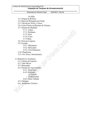 CURSO DE INSPEÇÃO DE EQUIPAMENTOS 
Inspeção de Tanques de Armazenamento 
________________________________________________________________ 
Elaborado por Orlando Costa: 05/03/2011 Rev-04 
b) Sifão 
5.3- Chapas de Reforço 
5.4- Bacia de Drenagem do Fundo 
5.5- Válvula de Alívio e Vácuo 
5.6- Corta Chama ou Retentor de Chamas 
5.7- Sistema de Medição 
5.7.1- Cabos 
5.7.2- Roldanas 
5.7.3- Peso 
5.7.4- Visor 
5.7.5-Boia 
5.8- Porta de Limpeza 
5.9- Escadas 
5.9.1- Marinheiro 
5.9.2- Helicoidal 
5.9.3- Com Patamares 
5.10- Plataforma 
5.11- Fio Terra ( Aterramento) 
6- Dispositivos Auxiliares 
6.1- Câmera de Espuma 
6.2- Tubo Móvel 
6.3- Misturador 
6.4- Sistema de Aquecimento 
6.4.1- Serpentina 
6.4.2- Radiador 
a) Vertical 
b) Horizontal 
6.4.3- Feixe Tubular 
6.5- Chicanas 
6.6- Isolamento Térmico 
 