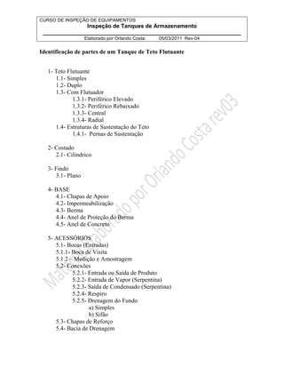 CURSO DE INSPEÇÃO DE EQUIPAMENTOS 
Inspeção de Tanques de Armazenamento 
________________________________________________________________ 
Elaborado por Orlando Costa: 05/03/2011 Rev-04 
Identificação de partes de um Tanque de Teto Flutuante 
1- Teto Flutuante 
1.1- Simples 
1.2- Duplo 
1.3- Com Flutuador 
1.3.1- Periférico Elevado 
1.3.2- Periférico Rebaixado 
1.3.3- Central 
1.3.4- Radial 
1.4- Estruturas de Sustentação do Teto 
1.4.1- Pernas de Sustentação 
2- Costado 
2.1- Cilíndrico 
3- Findo 
3.1- Plano 
4- BASE 
4.1- Chapas de Apoio 
4.2- Impermeabilização 
4.3- Berma 
4.4- Anel de Proteção do Berma 
4.5- Anel de Concreto 
5- ACESSÓRIOS 
5.1- Bocas (Entradas) 
5.1.1- Boca de Visita 
5.1.2 – Medição e Amostragem 
5.2- Conexões 
5.2.1- Entrada ou Saída de Produto 
5.2.2- Entrada de Vapor (Serpentina) 
5.2.3- Saída de Condensado (Serpentina) 
5.2.4- Respiro 
5.2.5- Drenagem do Fundo 
a) Simples 
b) Sifão 
5.3- Chapas de Reforço 
5.4- Bacia de Drenagem 
 