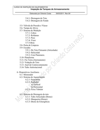 CURSO DE INSPEÇÃO DE EQUIPAMENTOS 
Inspeção de Tanques de Armazenamento 
________________________________________________________________ 
Elaborado por Orlando Costa: 05/03/2011 Rev-04 
5.4.1- Drenagem do Teto 
5.4.2- Drenagem do Fundo 
5.5- Válvula de Pressão e Vácuo 
5.6- Tampa de Alívio 
5.7- Sistema de Medição 
5.7.1- Cabos 
5.7.2- Roldanas 
5.7.3- Peso 
5.7.4- Visor 
5.7.5-Boia 
5.8- Porta de Limpeza 
5.9- Escadas 
5.9.1- Do Teto Flutuante (Atriculada) 
5.9.2- Helicoidal 
5.9.3- Com Patamares 
5.10- Plataforma 
5.11- Fio Terra (Aterramento) 
5.12- Vedação do Teto 
5.13- Anel de Contraventamento 
5.14- Tubo Antirotacional 
6- Dispositivos Auxiliares 
6.1- Misturador 
6.2- Sistema de Aquecimento 
6.2.1- Serpentina 
6.2.2- Radiador 
a) Vertical 
b) Horizontal 
6.2.3- Feixe Tubular 
6.3- Sistema de Drenagem do teto 
6.3.1- Tubo Articulado (Dreno) 
6.3.2- Mangueira (Dreno) 
6.3.3- Dreno de Emergência 
 