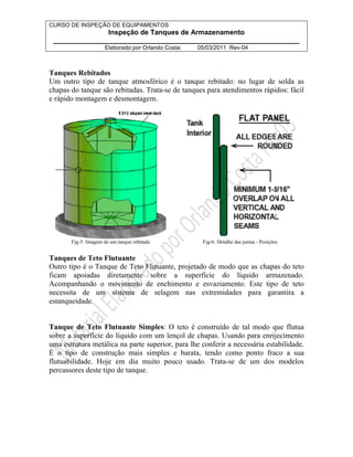 CURSO DE INSPEÇÃO DE EQUIPAMENTOS 
Inspeção de Tanques de Armazenamento 
________________________________________________________________ 
Elaborado por Orlando Costa: 05/03/2011 Rev-04 
Tanques Rebitados 
Um outro tipo de tanque atmosférico é o tanque rebitado: no lugar de solda as 
chapas do tanque são rebitadas. Trata-se de tanques para atendimentos rápidos: fácil 
e rápido montagem e desmontagem. 
Fig-5: Imagem de um tanque rebitado Fig-6: Detalhe das juntas - Posições 
Tanques de Teto Flutuante 
Outro tipo é o Tanque de Teto Flutuante, projetado de modo que as chapas do teto 
ficam apoiadas diretamente sobre a superfície do líquido armazenado. 
Acompanhando o movimento de enchimento e esvaziamento. Este tipo de teto 
necessita de um sistema de selagem nas extremidades para garantira a 
estanqueidade. 
Tanque de Teto Flutuante Simples: O teto é construído de tal modo que flutua 
sobre a superfície do líquido com um lençol de chapas. Usando para enrijecimento 
uma estrutura metálica na parte superior, para lhe conferir a necessária estabilidade. 
É o tipo de construção mais simples e barata, tendo como ponto fraco a sua 
flutuabilidade. Hoje em dia muito pouco usado. Trata-se de um dos modelos 
percussores deste tipo de tanque. 
 