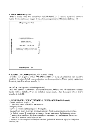 3
8. DEDICATÓRIA (opcional)
• O texto é livre e não deve conter título “DEDICATÓRIA”. É alinhado a partir do centro da
página. Deverá vir alinhada à margem direita, a 6cm da margem inferior. O tamanho da fonte é 12.
9. AGRADECIMENTOS (opcional, vide exemplo acima)
• O texto é livre e aparece o título “AGRADECIMENTO”. Deve ser centralizado sem indicativo
numérico. Deverá vir alinhada à margem direita, a 6cm da margem inferior. Usar o mesmo espaçamento
da parte textual. Usar a fonte tamanho 12.
10. EPÍGRAFE (opcional, vide exemplo acima)
• Não deve ter título “EPÍGRAFE” e deve indicar autoria. O texto deve ser centralizado, usando a
mesma fonte do trabalho. Deverá vir alinhada à margem direita, a 6cm da margem inferior. Usar o
tamanho da fonte 12.
11. RESUMO EM LÍNGUA VERNÁCULA E ESTRANGEIRA (Obrigatório)
• Espaço interlinear simples (1,0).
• O texto deve conter entre 150 a 500 palavras.
• Parágrafo único.
• Verbos na voz ativa e terceira pessoa do singular.
• Deve enfocar, tratar, descrever, mostrar, relacionar, objetivar, enunciar, resumir, concluir.
• No final do resumo devem constar as palavras-chaves, separadas e finalizadas por ponto.
• O resumo deve ressaltar o objetivo, o método, os resultados e as conclusões do documento.
• O texto deve ser curto com frases concisas.
• Devem-se evitar exemplos, dados quantitativos e qualitativos, fórmulas, equações, diagramas,
símbolos, etc.
Margem superior 3 cm
NÃO SE ESQUEÇA...
DEDICATÓRIA,
AGRADECIMENTOS
E EPÍGRAFE SÃO OPCIONAIS.
Margem inferior 2 cm
Margemesquerda3cm
Margemdireita2cm
 
