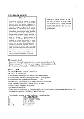 4
EXEMPLO DE RESUMO
12. Listas (opcional)
• Devem ser elaboradas de acordo com a ordem apresentada no texto.
• Se necessário, pode-se elaborar uma lista para cada tipo de ilustração.
• Tabelas, abreviaturas, siglas e símbolos têm lista própria.
13. SUMÁRIO
• A palavra Sumário deve ser centralizada.
• A fonte é de tamanho 12.
• Os elementos pré-textuais não devem constar no sumário.
• Deve-se limitar a numeração progressiva até a seção quinária.
• Devem-se utilizar algarismos arábicos (1 2 3 4 5).
• Não se utiliza sinal de pontuação após o indicativo das seções.
• Usar numeração progressiva para as seções do texto.
• Estruturação de tópicos e subtópicos.
• Encadeamento de ideias.
• Destacam-se gradualmente os títulos das seções, utilizando-se os recursos de negrito, itálico, grifo
(sublinhado) e redondo, CAIXA ALTA OU VERSAL.
• As seções devem estar no texto conforme o exemplo abaixo:
1 SEÇÃO PRIMÁRIA
1.1 SEÇÃO SECUNDÁRIA
1.1.1 Seção terciária
1.1.1.1 Seção quaternária
1.1.1.1.1 Seção quinária
RESUMO
O foco deste trabalho são crianças na fase pré-
escolar e a importância da psicomotricidade
relacional, como uma prática pedagógica que
objetiva colaborar para o desenvolvimento global e
social da criança no processo de ensino-
aprendizagem. As crianças nesta fase, já possuem
antes mesmo de entrarem na escola, alguns
estímulos para desenvolvimento de suas habilidades
que são obtidos através das atividades lúdicas.
Através destas atividades podemos relacionar a
relevância da psicomotricidade relacional como um
modo de facilitar o desenvolvimento da
socialização dos indivíduos, bem como, promove
qualidade nas relações interpessoais no âmbito
escolar. Com isso, este trabalho propõe a refletir
sobre o valor do brincar livremente para que o
corpo possa se expressar, permitindo assim, que a
criança conheça seu próprio corpo como algo
repleto de possibilidades, propiciando a descoberta
do diálogo com o outro e com o meio ambiente.
Palavras-chave: Psicomotricidade Relacional;
Educação; Relações interpessoais; Socialização.
Observação: Não se esqueça de que o
RESUMO EM LÍNGUA VERNÁCULA fica
em uma folha (lauda) e o RESUMO EM
LÍNGUA ESTRANGEIRA fica em outra
folha (lauda).
 