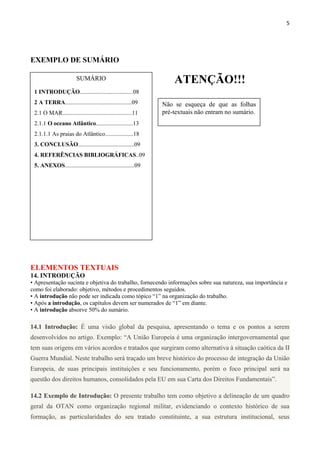 5
EXEMPLO DE SUMÁRIO
ELEMENTOS TEXTUAIS
14. INTRODUÇÃO
• Apresentação sucinta e objetiva do trabalho, fornecendo informações sobre sua natureza, sua importância e
como foi elaborado: objetivo, métodos e procedimentos seguidos.
• A introdução não pode ser indicada como tópico “1” na organização do trabalho.
• Após a introdução, os capítulos devem ser numerados de “1” em diante.
• A introdução absorve 50% do sumário.
14.1 Introdução: É uma visão global da pesquisa, apresentando o tema e os pontos a serem
desenvolvidos no artigo. Exemplo: “A União Europeia é uma organização intergovernamental que
tem suas origens em vários acordos e tratados que surgiram como alternativa à situação caótica da II
Guerra Mundial. Neste trabalho será traçado um breve histórico do processo de integração da União
Europeia, de suas principais instituições e seu funcionamento, porém o foco principal será na
questão dos direitos humanos, consolidados pela EU em sua Carta dos Direitos Fundamentais”.
14.2 Exemplo de Introdução: O presente trabalho tem como objetivo a delineação de um quadro
geral da OTAN como organização regional militar, evidenciando o contexto histórico de sua
formação, as particularidades do seu tratado constituinte, a sua estrutura institucional, seus
SUMÁRIO
1 INTRODUÇÃO....................................08
2 A TERRA.............................................09
2.1 O MAR...............................................11
2.1.1 O oceano Atlântico.........................13
2.1.1.1 As praias do Atlântico...................18
3. CONCLUSÃO......................................09
4. REFERÊNCIAS BIBLIOGRÁFICAS..09
5. ANEXOS...............................................09
Não se esqueça de que as folhas
pré-textuais não entram no sumário.
ATENÇÃO!!!
 