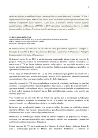 6
principais órgãos e as modificações que a mesma sofreu em quase 60 anos de existência. Por fim, é
importante ressaltar o papel da OTAN no mundo atual, não somente como organização militar, mas
também incorporando novos objetivos. Além disso, é relevante também analisar algumas
peculiaridades e problemas que a OTAN e os EUA representam na configuração da nova sociedade
internacional no pós-Guerra Fria, como também questionar as suas novas atuações.
15. DESENVOLVIMENTO
• O conteúdo textual do TCC deve ter porção quantitativa mínima de 40 páginas.
• Deve elaborar o texto com coerência e coesão.
• Utilizar a bibliografia mencionada.
O desenvolvimento do texto deve ser dividido em temas para melhor organização. Exemplo: 1.
Fundação da ASEAN; 2. Dados da ASEAN; 3. Principais Documentos; 4. Objetivos 5. Princípios
Fundamentais; 6. Estruturas e Mecanismos.
O desenvolvimento de um TCC se caracteriza para apresentação teórico-prático do processo de
pesquisa vivenciado, podendo ser estruturalmente apresentado de forma sistêmica ou dialética. Ao
desenvolver o TCC de forma sistêmica apresenta cada capítulo com um título pertinente a um
assunto que se faça importante, seguido de um capítulo final com a apresentação dos resultados, ou
apresentação dos dados da pesquisa.
No que tange ao desenvolvimento do TCC de forma dialética/dialógica permite ao pesquisador a
apresentação dos dados da pesquisa ao longo do conteúdo teórico apresentado, não sendo necessário
um capitulo específico para apresentação e análise dos dados da pesquisa.
A escolha estrutural do TCC deve ser definida no processo de orientação, verificando em qual das
estruturas se alcançará melhor o resultado proposto da pesquisa. Faz parte do desenvolvimento a
apresentação teórica embasada nos autores consagrados das temáticas abordadas, o reconhecimento
do local onde a pesquisa foi desenvolvida, os dados coletados para pesquisa, como também sua
análise e apreciação.
Vale ressaltar que em um TCC, deve-se dedicar um capítulo para a apresentação metodológica
adotada, podendo o acadêmico e o orientador decidir, se a mesma fará parte da introdução ou do
desenvolvimento, pois cabem as duas estruturas em nível graduação.
Destaca-se que no referencial teórico, bem como na análise dos dados, os acadêmicos devem
recorrer a subtítulos para facilitar o entendimento do que ele quer repassar para o leitor, tornando o
trabalho mais leve, prático e metodologicamente calçado.
Dependendo da metodologia adotada caberá um capítulo específico de preposição de melhoria,
sendo que esse não deve ser entendido como conclusão do trabalho, mas sim como a expressão das
contribuições práticas ao processo de pesquisa.
É nesse momento do TCC que o acadêmico deve fazer uso de citações diretas e indiretas, de acordo
com a normatização prevista no Manual para Trabalhos Acadêmicos. É também no
 