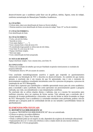 7
desenvolvimento que o acadêmico pode fazer uso de gráficos, tabelas, figuras, notas de rodapé,
conforme normatização do Manual para Trabalhos Acadêmicos.
16. CITAÇÕES
• Colocar autor, data (com identificação de fontes no fim do trabalho).
• Sistema numérico (com identificação de fontes em notas de rodapé “fonte 10” ou fim do trabalho).
17. CITAÇÃO INDIRETA
Com identificação de fonte.
18. CITAÇÃO DIRETA
• Curta, com até três linhas.
• Inserida no texto.
• Com aspas duplas ( “.........”).
• Usar a mesma fonte e letra do texto (12)
• É considerada longa quando se utiliza mais de três linhas.
• Usar fonte 10, com recuo de 4 cm.
• Espaço interlinear simples.
• Sem usar aspas.
• Com a identificação da fonte pesquisada.
19. NOTAS DE RODAPÉ
Espaço interlinear simples. Usar a mesma letra, com fonte 10.
20. CONCLUSÃO
• Síntese dos resultados do trabalho que tem por finalidade recapitular sinteticamente os resultados da
pesquisa elaborada.
• Normalmente absorve 30% do assunto do sumário.
Uma conclusão metodologicamente assertiva é aquela que responde os questionamentos
apresentados na Introdução do TCC e descritos no desenvolvimento. Ao contrário do que muitos
pensam, a conclusão não é um resumo do que foi apresentado, mas é sim o momento do
posicionamento acadêmico ressaltando inicialmente como foi o processo de pesquisa, o processo de
construção de um TCC/Monografia.
O aluno deve expressar que contribuições o trabalho apresentado trouxe para ele como acadêmico,
para a sociedade e para a profissão, bem como apresentar seu posicionamento quanto a pesquisa
realizada, sua visão, seu entendimento e suas interpretações científicas.
Na conclusão não se utiliza citações diretas e indiretas, mas se a mesma for necessárias para
reafirmar conceitos, deve ser expressa de forma sucinta. Vale salientar que a conclusão não é
momento de levantar problemáticas e discussões, mas sim de fechar as ideias levantadas ao longo
do TCC/ Monografia. Caso o acadêmico e o orientador entendam como pertinente, podem e devem
salientar que a pesquisa pode ter continuidade devido ao seu tamanho e possibilidades futuras de
aprofundamento.
ELEMENTOS PÓS-TEXTUAIS
21. REFERÊNCIAS BIBLIOGRÁFICAS
• A palavra “REFERÊNCIAS BIBLIOGRÁFICAS” deve ser centralizada.
• Colocar os autores em ordem alfabética
• Fonte tamanho 12, Times New Roman.
• Título e subtítulo pode ser em negrito ou não, dependerá da exigência da instituição educacional.
• Espacejamento deve ser 1,5 entre uma referência e outra e simples dentro de uma mesma referência.
• Bibliografia de 12 livros pesquisados.
 