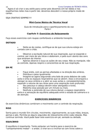 Curso Completo de TÉCNICA VOCAL
Agora é só criar o seu estilo para cantar pois devemos sim ter ídolos e nos
espelharmos neles mas à partir daí, devemos descobrir o nosso próprio modo de
cantar.
SEJA CRIATIVO SEMPRE!!!!
Mini-Curso Básico de Técnica Vocal
Guia de introdução para o aperfeiçoamento da voz
Parte I
Capítulo 5: Exercícios de Relaxamento
Faça esses exercícios com roupas confortáveis e ambiente tranqüilo.
DEITADO
• Deite-se de costas, certifique-se de que sua coluna esteja em
contato com o chão.
• Observe a oscilação natural de sua respiração, que se expande e
contrai, por meio de seu tórax e abdomem, e pelo ouvir atento dos sons
que emanam do interior.
• Apenas observe e ouça as ações de seu corpo. Não as manipule, não
as controle. Apenas respire e conscientize-se de sua respiração.
EM PÉ
• Fique ereto, com as pernas afastadas e na direção dos ombros.
• Distribua o peso igualmente.
• Imagine-se agora segurando uma bola de praia debaixo de cada
axila e sinta os espaços respiratórios que se abrem. (Isso o encorajará a
alongar os seus ombros e a abrir as suas axilas e, conseqüentemente,
expandir o volume de seu tórax para uma respiração mais profunda)
• Seu pescoço e cabeça devem estar alongados e livres.
• Matenha essa posição por um minuto ou mais.
• Desfrute a extensão de sua coluna dorsal, o espaço respiratório
extra e a sensação de equilíbrio adequado entre o estado de calmaria e o
de atenção.
EXERCÍCIOS DINÂMICOS
Os exercícios dinâmicos combinam o movimento com o controle da respiração.
RISO
Sorria para o mundo! Em círculos, movimente, vigorosamente, as suas mãos, braços,
pernas e pés. Permita-se alguns segundos de relaxamento entre cada rotação. Mas
continue sorrindo. Você pode fazer este exercício em pé, sentado ou deitado.
EQUILÍBRIO
O equilíbrio é importante. Tente estipular um horário para o exercício de
"comportamento modal" – o andar, o virar-se e o inclinar-se com livros sobre a
10
 