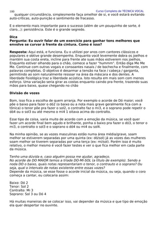 Curso Completo de TÉCNICA VOCAL
qualquer circunstância, simplesmente faça omelhor de si, e você estará evitando
auto-críticas, auto-punição e sentimento de fracasso.
E o elemento mais importante para o sucesso (além de um pouquinho de sorte, é
claro...): persistência. Este é o grande segredo.
Dica
Pergunta: Eu ouvir falar de um exercício para ganhar tons melhores que
envolve se curvar à frente da cintura. Como é isso?
Resposta: Aqui está, e funciona. Eu o utilizei por anos com cantores clássicos e
populares e obtive grande desempenho. Enquanto você levemente dobra os joelhos e
mantém sua costa ereta, incline para frente ate suas mãos estiverem nos joelhos.
Enquanto estiver olhando para o chão, comece a fazer "hummm". Então diga Me Me
Me. Continue com outras vogais e consoantes nasais / de bochecha e finalmente, com
palavras completas. O objetivo é desarmar a tensão na face / cabeça / garganta,
permitindo ao som naturalmente ressoar na área da máscara e dos dentes. A
liberdade fisiológica traz a liberdade acústica. Isto resulta em mais som com menos
esforço. Uma variação seria girar as costas enquanto caindo pra frente, trazendo suas
mãos para baixo, quase chegando no chão
Divisão de vozes
Bom, isso fica a escolha de quem arranja. Por exemplo o acorde de Dó maior; você
põe o baixo para fazer o dó2 (o baixo ou a nota mais grave geralmente fica com a
tônica) o tenor põe pra fazer o sol2, o contralto faz o mi3, e o soprano pode repetir o
dó4 ou o sol3 ou até mesmo o mi4 1 oitava acima do contralto.
Esse tipo de coisa, varia muito de acordo com a emoção da música, se você quer
fazer um acorde final bem agudo e brilhante, ponha o baixo pra fazer o dó3, o tenor o
mi3, o contralto o sol3 e o soprano o dó4 ou mi4 ou sol4.
Na minha opinião, se as vozes masculinas estão numa área média/grave, soam
melhor se estiverem separadas por uma quinta (ex: dó/sol) já as vozes das mulheres
soam melhor se tiverem separadas por uma terça (ex: mi/sol). Porém isso é muito
relativo, o melhor mesmo é você fazer testes e ver o que fica melhor em cada parte
da música.
Tenho uma dúvida e, caso alguém possa me ajudar, agradeço.
No acorde de DO MAIOR temos a tríade DO-MI-SOL (a título de exemplo). Sendo a
noda DO o baixo, quais notas representariam o tenor, o contrauto e o soprano? Ou
seja, qual o intervalo de notas existente entre essas vozes?
Depende da música, se esse fosse o acorde inicial da música, ou seja, quando o coro
começa a cantar, eu colocaria assim:
Baixo: Dó 2
Tenor: Sol 2
Contralto: Mi 3
Soprano: Sol 3 ou Dó 4
Há muitas maneiras de se colocar isso, vai depender da música e que tipo de emoção
ela quer despertar no ouvinte.
100
 