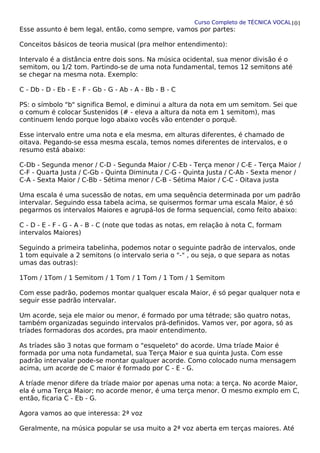 Curso Completo de TÉCNICA VOCAL
Esse assunto é bem legal, então, como sempre, vamos por partes:
Conceitos básicos de teoria musical (pra melhor entendimento):
Intervalo é a distância entre dois sons. Na música ocidental, sua menor divisão é o
semitom, ou 1/2 tom. Partindo-se de uma nota fundamental, temos 12 semitons até
se chegar na mesma nota. Exemplo:
C - Db - D - Eb - E - F - Gb - G - Ab - A - Bb - B - C
PS: o símbolo "b" significa Bemol, e diminui a altura da nota em um semitom. Sei que
o comum é colocar Sustenidos (# - eleva a altura da nota em 1 semitom), mas
continuem lendo porque logo abaixo vocês vão entender o porquê.
Esse intervalo entre uma nota e ela mesma, em alturas diferentes, é chamado de
oitava. Pegando-se essa mesma escala, temos nomes diferentes de intervalos, e o
resumo está abaixo:
C-Db - Segunda menor / C-D - Segunda Maior / C-Eb - Terça menor / C-E - Terça Maior /
C-F - Quarta Justa / C-Gb - Quinta Diminuta / C-G - Quinta Justa / C-Ab - Sexta menor /
C-A - Sexta Maior / C-Bb - Sétima menor / C-B - Sétima Maior / C-C - Oitava justa
Uma escala é uma sucessão de notas, em uma sequência determinada por um padrão
intervalar. Seguindo essa tabela acima, se quisermos formar uma escala Maior, é só
pegarmos os intervalos Maiores e agrupá-los de forma sequencial, como feito abaixo:
C - D - E - F - G - A - B - C (note que todas as notas, em relação à nota C, formam
intervalos Maiores)
Seguindo a primeira tabelinha, podemos notar o seguinte padrão de intervalos, onde
1 tom equivale a 2 semitons (o intervalo seria o "-" , ou seja, o que separa as notas
umas das outras):
1Tom / 1Tom / 1 Semitom / 1 Tom / 1 Tom / 1 Tom / 1 Semitom
Com esse padrão, podemos montar qualquer escala Maior, é só pegar qualquer nota e
seguir esse padrão intervalar.
Um acorde, seja ele maior ou menor, é formado por uma tétrade; são quatro notas,
também organizadas seguindo intervalos prá-definidos. Vamos ver, por agora, só as
tríades formadoras dos acordes, pra maoir entendimento.
As tríades são 3 notas que formam o "esqueleto" do acorde. Uma tríade Maior é
formada por uma nota fundametal, sua Terça Maior e sua quinta Justa. Com esse
padrão intervalar pode-se montar qualquer acorde. Como colocado numa mensagem
acima, um acorde de C maior é formado por C - E - G.
A tríade menor difere da tríade maior por apenas uma nota: a terça. No acorde Maior,
ela é uma Terça Maior; no acorde menor, é uma terça menor. O mesmo exmplo em C,
então, ficaria C - Eb - G.
Agora vamos ao que interessa: 2ª voz
Geralmente, na música popular se usa muito a 2ª voz aberta em terças maiores. Até
101
 