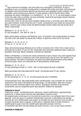 Curso Completo de TÉCNICA VOCAL
aqui nenhuma novidade, isso já foi dito nas mensagens anteriores. O que é
novidade é que, se você for acompanhar a melodia do cantor principal, você terá que
se adaptar harmonicamente (dentro da harmonia em questão) à essa melodia. Por
exemplo, numa música que está em C maior (tendo C-D-E-F-G-A-B como notas
passíveis de serem utilizadas), e a melodia é C - A - B - G - E - C, se você pegar a terça
maior de cada nota e cantála, vai soar estranho. Você terá que pegar terças maiores
e menores, dependendo da nota.
Vamos abrir uma 2ª voz pra essa melodia citada acima: o princípio seria abrir terças
pra essa melodia. Como estamos em C maior, só podemos usar notas da escala de C
Maior, mesmo que a terça maior de determinado acorde esteja fora da escala de C
Maior. Explicando:
Melodia: C - A - B - G - E - C
2ª voz (errada) E - C#- D#- B - G#- E
Note como todas as terças são Maiores. Isso, no entanto, soa errado porque as notas
C#, D# e G# não estão na escala de C Maior. A abertura certa da 2ª voz seria:
Melodia: C - A - B - G - E - C
2ª voz: E - C - D - B - G - E
Veja como temos terças Maiores (C-E / G-B) e menores (A-C / B-D / E-G). Esse seria o
princípio de se abrir 2ª voz em 3ªs. Seguindo esse princípio, podemos abrir vozes em
qualquer intervalo. Basta respeitar a escala em questão.
Sobre o Sertanejo: o comum em vozes sertanejas é que o tenor (voz mais aguda) faça
a melodia principal e o barítono (voz mais grave) faça uma 6ª (sim, 6ª) porém uma
oitava abaixo. Pra quem já estudou um pouco de Intervalos/Harmonia antes desse
(enorme) post, isso é um intervalo de 3ª descendente. Explicando:
Melodia: C - E - G - B - C
2ª voz sertaneja errada- A - C#-E - G#- A (mais grave do que a melodia)
Note que todos são intervalos de 6ª maior. Corrigindo essa 2ª voz, temos:
Melodia: C - E - G - B - C
2ª voz sertaneja: A - C - E - G - A (mais grave do que a melodia)
É basicamente isso. São explicaçôes bem condensadas, mas acredito ser um bom
resuminho. Pra quem não gostou do post longo, me desculpem. Não revi o texto,
então se vocês acharem algum erro, gritem. Quaisquer dúvidas é só escrever
novamente, que eu respondo assim que possível. Espero ter ajudado.
Cobertura Vocal
Cobertura, cover , arredondamento, deckung, vowel modification, agiustamento,
copertura, e vários outros termos são aplicados à mesma coisa.
Se engana quem acha que é um recurso do canto lírico, na verdade não é lírico nem
popular, uma vez que é o controle indireto dos músculos involuntários da laringe
através de uma modificação mas vogais na medida em que fazemos uma escala ou
vocalize do grave para o agudo. É claro que o segredo disso é onde começa a
modificação e qual a taxa de modificação aplicada (sempre mínima).
O resultado não deve ser percebido por quem escuta, e sim só por quem produz.
CANTOR X PÚBLICO
102
 