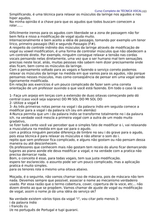 Curso Completo de TÉCNICA VOCAL
Simplificando, é uma técnica para relaxar os músculos da laringe nos agudos e nos
hiper agudos.
Na minha opinião é a chave para que os agudos que todos buscam comecem a
rolar......
Dificilmente iremos para os agudos com liberdade se a zona de passagem não for
bem feita e nisso a modificação de vogal ajuda muito.
Internacionalmente e bem aceito a idéia de passagio, tomando por exemplo um tenor
lírico, primeiro passagio (Ré) e segundo Passagio (F#).
A respeito do controle indireto dos músculos da laringe através de modificação de
vogal ou vowel modification, é uma forma de controlar músculos que não obedecem a
um controle direto. Por exemplo, ninguém consegue relaxar a tensão nas cordas
vocais pensando nelas diretamente, uma vez que o ser humano mal tem sensações
precisas neste local, aliás, muitas pessoas não sabem nem dizer precisamente onde
elas ficam, bem como os músculos da laringe.
Com o pensamento voltado para as vogais e fazendo o serviço correto podemos
relaxar os músculos da laringe na medida em que vamos para os agudos, não porque
pensamos nesses músculos, mas como conseqüência de pensar em uma vogal sendo
ligeiramente modificada.
Em relação aos exercícios é um pouco complicado de fazer sem uma correta
orientação de um professor ouvindo o que você está fazendo. Em todo o caso lá vai:
1- Faça um arpejo em terças com a extensão de duas oitavas começando pelo dó
central (caso você seja soprano) DO MI SOL DO MI SOL DO
2- Utilize a vogal I
3- As três primeiras notas pense na vogal i da palavra índio em seguida comece a
modificar para a vogal i da palavra ich (eu em alemão)
4-Nunca permita que um i da palavra índio se transforme totalmente no i da palavra
ich. na verdade você mescla a primeira vogal com a outra de um modo muito
gradativo,
se fizer tudo certo você vai perceber que o simples fato de modificar o i, vai relaxando
a musculatura na medida em que vai para o agudo.
com a prática ninguém percebe diferença de timbre no seu i do grave para o agudo,
pois essa técnica é para relaxar os músculos e não alterar o som do i.
repito que sem professor fica complicado, e alguns não gostam ou não pensam dessa
maneira ou até desconhecem.
Os professores que conhecem mais não gostam tem receio do aluno ficar demarcando
lugares ao piano aonde ele deva modificar a vogal, e na verdade com a pratica não
precisa demarcar nada.
Bom, o conceito é esse, para todas vogais, tem sua justa modificação.
espero ter esclarecido. o assunto pode ser um pouco complicado, mas a aplicação
pratica é muito simples.
para os tenores rola o mesmo uma oitava abaixo.
Moçada, é o seguinte, não vamos chamar isso de máscara, pois de máscara não tem
nada. Devemos sempre que possível, associar o nome ao mecanismo verdadeiro
usado. Por essa razão que o termo cobertura, cover, copertura de la voce, etc... não
dizem direito ao que se propõem. Vamos chamar de ajuste de vogal ou modificação
de vogal, assim o nome já dá uma idéia do serviço ok?
Na verdade existem vários tipos da vogal "i", vou citar pelo menos 3:
i da palavra índio
i francês i/u
i/e no português de Portugal e tupi guarani.
103
 