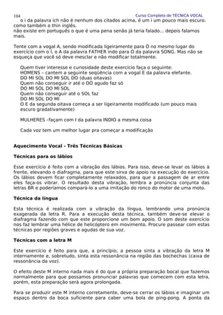Curso Completo de TÉCNICA VOCAL
o i da palavra ich não é nenhum dos citados acima, é um i um pouco mais escuro.
como também o thin inglês.
não existe em português o que é uma pena senão já teria falado... depois falamos
mais.
Tente com a vogal A, sendo modificada ligeiramente para Ó no mesmo lugar do
exercício com o Í, o A da palavra FATHER indo para Ó da palavra SONG. Mas não se
esqueça que você só deve mesclar e não modificar totalmente.
Quem tiver interesse e curiosidade deste exercício faça o seguinte:
HOMENS – cantem a seguinte seqüência com a vogal E da palavra elefante.
DO MI SOL DO MI SOL DO (duas oitavas)
Quem não conseguir ir até o DÓ agudo faz só
DO MI SOL DO MI SOL
Quem não conseguir até o SOL faz
DO MI SOL DO MI
O E da segunda oitava começa a ser ligeiramente modificado (um pouco mais
escuro gradativamente)
MULHERES –façam com I da palavra INDIO a mesma coisa
Cada voz tem um melhor lugar pra começar a modificação
Aquecimento Vocal - Três Técnicas Básicas
Técnicas para os lábios
Esse exercício é feito com a vibração dos lábios. Para isso, deve-se levar os lábios à
frente, elevando o diafragma, para que este sirva de apoio na execução do exercício.
Os lábios devem ficar completamente relaxados, para que a passagem de ar entre
eles faça-os vibrar. O resultado desta vibração, lembra a pronúncia conjunta das
letras BR e poderíamos compará-lo a uma imitação do ronco do motor de uma moto.
Técnica da língua
Esta técnica é realizada com a vibração da língua, lembrando uma pronúncia
exagerada da letra R. Para a execução desta técnica, também deve-se elevar o
diafragma fazendo com que este proporcione um bom apoio. O som deste exercício
nos faz lembrar uma hélice de helicóptero em movimento. Procure passear com estas
técnicas por regiões graves e agudas de sua voz.
Técnicas com a letra M
Este exercício é feito para que, a princípio, a pessoa sinta a vibração da letra M
internamente e, sobretudo, sinta esta ressonância na região das bochechas (caixa de
ressonância da voz).
O efeito deste M interno nada mais é do que a própria preparação bocal que fazemos
normalmente para que possamos pronunciar palavras que comecem com esta letra,
porém, esta preparação será agora prolongada.
Para se produzir este M interno corretamente, deve-se cerrar os lábios e imaginar um
espaço dentro da boca suficiente para caber uma bola de ping-pong. A ponta da
104
 