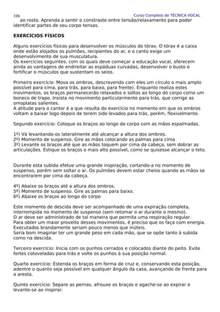Curso Completo de TÉCNICA VOCAL
ao rosto. Aprenda a sentir o constraste entre tensão/relaxamento para poder
identificar partes de seu corpo tensas.
EXERCÍCIOS FÍSICOS
Alguns exercícios físicos para desenvolver os músculos do tórax. O tórax é a caixa
onde estão alojados os pulmões, recipientes do ar, e o canto exige um
desenvolvimento de sua musculatura.
Os exercícios seguintes, com os quais deve começar a educação vocal, oferecem
ainda as vantagens de endireitar as espáduas curvadas, desenvolver o busto e
fortificar o músculos que sustentam os seios.
Primeiro exercício: Mova os ombros, descrevendo com eles um círculo o mais amplo
possível para cima, para trás, para baixo, para frente). Enquanto realiza estes
movimentos, os braços permanecerão relaxados e soltos ao longo do corpo como um
boneco de trapo. Insista no movimento particularmente para trás, que corrige as
omoplatas salientes.
A atitude para o cantor é a que resulta do exercício no momento em que os ombros
voltam a baixar logo depois de terem sido levados para trás, porém, flexivelmente.
Segundo exercício: Coloque os braços ao longo do corpo com as mãos espalmadas.
1º) Vá levantando-os lateralmente até alcançar a altura dos ombros.
2º) Momento de suspenso. Gire as mãos colocando as palmas para cima
3º) Levante os braços até que as mãos toquem por cima da cabeça, sem dobrar as
articulações. Estique os braços o mais alto possível, como se quisesse alcançar o teto.
Durante esta subida efetue uma grande inspiração, cortando-a no momento de
suspenso, porém sem soltar o ar. Os pulmões devem estar cheios quando as mãos se
encontrarem por cima da cabeça.
4º) Abaixe os braços até a altura dos ombros.
5º) Momento de suspenso. Gire as palmas para baixo.
6º) Abaixe os braços ao longo do corpo
Este momento de descida deve ser acompanhado de uma expiração completa,
interrompida no momento de suspenso (sem retomar o ar durante o mesmo).
O ar deve ser administrado de tal maneira que permita uma respiração regular.
Para obter um maior proveito desses movimentos, é preciso que os faça com energia.
Executados brandamente seriam pouco menos que inúteis.
Seria bom imaginar ter um grande peso em cada mão, que se opõe tanto à subida
como na descida.
Terceiro exercício: Inicia com os punhos cerrados e colocados diante do peito. Evite
fortes cotoveladas para trás e volte os punhos à sua posição normal.
Quarto exercício: Estenda os braços em forma de cruz e, conservando esta posição,
adentre o quanto seja possível em qualquer ângulo da casa, avançando de frente para
a aresta.
Quinto exercício: Separe as pernas, afrouxe os braços e agache-se ao expirar e
levante-se ao inspirar.
106
 