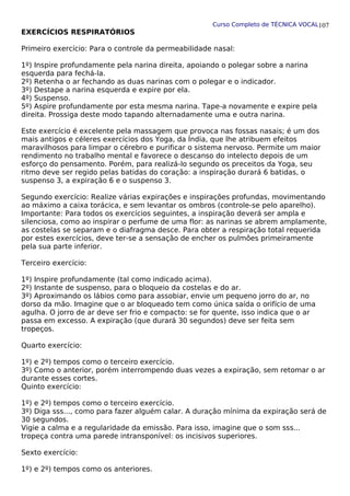 Curso Completo de TÉCNICA VOCAL
EXERCÍCIOS RESPIRATÓRIOS
Primeiro exercício: Para o controle da permeabilidade nasal:
1º) Inspire profundamente pela narina direita, apoiando o polegar sobre a narina
esquerda para fechá-la.
2º) Retenha o ar fechando as duas narinas com o polegar e o indicador.
3º) Destape a narina esquerda e expire por ela.
4º) Suspenso.
5º) Aspire profundamente por esta mesma narina. Tape-a novamente e expire pela
direita. Prossiga deste modo tapando alternadamente uma e outra narina.
Este exercício é excelente pela massagem que provoca nas fossas nasais; é um dos
mais antigos e céleres exercícios dos Yoga, da Índia, que lhe atribuem efeitos
maravilhosos para limpar o cérebro e purificar o sistema nervoso. Permite um maior
rendimento no trabalho mental e favorece o descanso do intelecto depois de um
esforço do pensamento. Porém, para realizá-lo segundo os preceitos da Yoga, seu
ritmo deve ser regido pelas batidas do coração: a inspiração durará 6 batidas, o
suspenso 3, a expiração 6 e o suspenso 3.
Segundo exercício: Realize várias expirações e inspirações profundas, movimentando
ao máximo a caixa torácica, e sem levantar os ombros (controle-se pelo aparelho).
Importante: Para todos os exercícios seguintes, a inspiração deverá ser ampla e
silenciosa, como ao inspirar o perfume de uma flor: as narinas se abrem amplamente,
as costelas se separam e o diafragma desce. Para obter a respiração total requerida
por estes exercícios, deve ter-se a sensação de encher os pulmões primeiramente
pela sua parte inferior.
Terceiro exercício:
1º) Inspire profundamente (tal como indicado acima).
2º) Instante de suspenso, para o bloqueio da costelas e do ar.
3º) Aproximando os lábios como para assobiar, envie um pequeno jorro do ar, no
dorso da mão. Imagine que o ar bloqueado tem como única saída o orifício de uma
agulha. O jorro de ar deve ser frio e compacto: se for quente, isso indica que o ar
passa em excesso. A expiração (que durará 30 segundos) deve ser feita sem
tropeços.
Quarto exercício:
1º) e 2º) tempos como o terceiro exercício.
3º) Como o anterior, porém interrompendo duas vezes a expiração, sem retomar o ar
durante esses cortes.
Quinto exercício:
1º) e 2º) tempos como o terceiro exercício.
3º) Diga sss..., como para fazer alguém calar. A duração mínima da expiração será de
30 segundos.
Vigie a calma e a regularidade da emissão. Para isso, imagine que o som sss...
tropeça contra uma parede intransponível: os incisivos superiores.
Sexto exercício:
1º) e 2º) tempos como os anteriores.
107
 