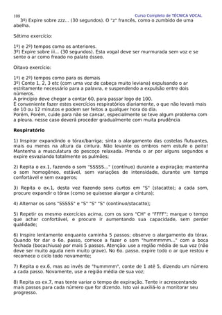 Curso Completo de TÉCNICA VOCAL
3º) Expire sobre zzz... (30 segundos). O "z" francês, como o zumbido de uma
abelha.
Sétimo exercício:
1º) e 2º) tempos como os anteriores.
3º) Expire sobre iii... (30 segundos). Esta vogal deve ser murmurada sem voz e se
sente o ar como freado no palato ósseo.
Oitavo exercício:
1º) e 2º) tempos como para os demais
3º) Conte 1, 2, 3 etc (com uma voz de cabeça muito leviana) expulsando o ar
estritamente necessário para a palavra, e suspendendo a expulsão entre dois
números.
A princípio deve chegar a contar 60, para passar logo de 100.
É conveniente fazer estes exercícios respiratórios diariamente, o que não levará mais
de 10 ou 12 minutos e podem ser feitos a qualquer hora do dia.
Porém, Porém, cuide para não se cansar, especialmente se teve algum problema com
a pleura. nesse caso deverá proceder gradualmente com muita prudência
Respiratório
1) Inspirar expandindo o tórax/barriga; sinta o alargamento das costelas flutuantes,
mais ou menos na altura da cintura. Não levante os ombros nem estufe o peito!
Mantenha a musculatura do pescoço relaxada. Prenda o ar por alguns segundos e
expire esvaziando totalmente os pulmões;
2) Repita o ex.1, fazendo o som "SSSSS..." (contínuo) durante a expiração; mantenha
o som homogêneo, estável, sem variações de intensidade, durante um tempo
confortável e sem exageros;
3) Repita o ex.1, desta vez fazendo sons curtos em "S" (stacatto); a cada som,
procure expandir o tórax (como se quisesse alargar a cintura);
4) Alternar os sons "SSSSS" e "S" "S" "S" (contínuo/stacatto);
5) Repetir os mesmo exercícios acima, com os sons "CH" e "FFFF"; marque o tempo
que achar confortável, e procure ir aumentando sua capacidade, sem perder
qualidade;
6) Inspire lentamente enquanto caminha 5 passos; observe o alargamento do tórax.
Quando for dar o 6o. passo, comece a fazer o som "hummmmm..." com a boca
fechada (bocachiusa) por mais 5 passos. Atenção: use a região média de sua voz (não
deve ser muito aguda nem muito grave). No 6o. passo, expire todo o ar que restou e
recomece o ciclo todo novamente;
7) Repita o ex.6, mas ao invés de "hummmm", conte de 1 até 5, dizendo um número
a cada passo. Novamente, use a região média de sua voz;
8) Repita os ex.7, mas tente variar o tempo de expiração. Tente ir acrescentando
mais passos para cada número que for dizendo. Isto vai auxiliá-lo a monitorar seu
progresso.
108
 