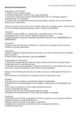 Curso Completo de TÉCNICA VOCAL
Exercícios Ressonância
Atacando um Tom Vocal:
1. Inspire como se fosse bocejar
2. Sinta por toda parte central o seu corpo expandido
3. Assim que sentir que já está confortavelmente com ar suficiente, segure a
respiração por um momento.
4. Inicie o som vocal de forma de bem descontraída e natural, sem uso de nenhum
esforço físico consciente.
Pense em formar o som vocal com a mente e não com as pregas vocais. Sentirá como
se o céu da boca estivesse vibrando. (Isso é Cantar com Máscara)
I Exercício
a) Utilize a palavra MÃO ou a sílaba NOU, alternando entre uma e outra.
b) Pratique com sua voz normal, antes de começar a cantar.
c) Pode estender as palavras tentando reproduzir letra por letra: MMMÃÃÃOOO ou
NNNOOOUUU.
II Exercício
a) Faça o som de HUM de um modo leve e sentirá uma vibração no teto da boca.
b) Deixe os dentes separados.
III Exercício
a) Diga a sílaba MI, fazendo primeiro somente o som de M e alternando em seguida
para o som do I.
b) Abra a boca vagarozamente, fazendo MMMMIIII...
Sustentando um Tom Vocal:
1. Mantenha a expansão em volta em volta da parte central de seu corpo todo o
tempo que ocorrer a duração do som.
2. Posicione-se numa boa postura, colocando-se de pé em uma posição bem ereta,
esticando a espinha enquanto o som estiver sendo produzido.
Pense no som fluindo para fora do seu corpo, mas que a respiração permanece lá
dentro.
Procure pensar na inalação do ar enquanto estiver segurando o som.
Cuidado:
a) O som deve ser estável e consistente. Nada de ondulações.
b) Conserve o tom de qualidade ou sonoridade, a menos que a interpretação não
exija.
c) O ar deve vir preciso e o mais vagarosamente possível.
d) Use a respiração de apoio.
e) O som deve ser vivo e encabeçado algumas vezes.
f) Equilibre uma tensão entre os músculos de inalação e exalação.
I Exercício
a) Posicione-se em frente ao espelho e confira sua postura e seu modo de respirar
enquanto pratica a sustentação do som.
b) Faça o som da letra M, numa altura confortável.
c) Mantenha o som estável, vibrante e com a sensação de fluência.
d) Repita várias vezes.
109
 