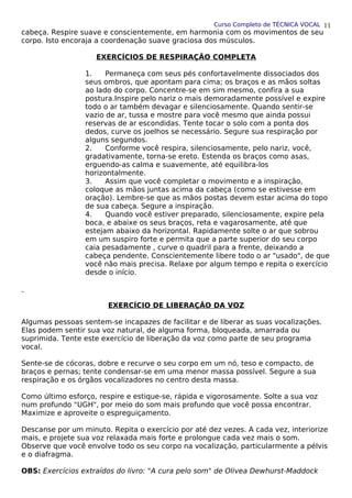 Curso Completo de TÉCNICA VOCAL
cabeça. Respire suave e conscientemente, em harmonia com os movimentos de seu
corpo. Isto encoraja a coordenação suave graciosa dos músculos.
EXERCÍCIOS DE RESPIRAÇÃO COMPLETA
1. Permaneça com seus pés confortavelmente dissociados dos
seus ombros, que apontam para cima; os braços e as mãos soltas
ao lado do corpo. Concentre-se em sim mesmo, confira a sua
postura.Inspire pelo nariz o mais demoradamente possível e expire
todo o ar também devagar e silenciosamente. Quando sentir-se
vazio de ar, tussa e mostre para você mesmo que ainda possui
reservas de ar escondidas. Tente tocar o solo com a ponta dos
dedos, curve os joelhos se necessário. Segure sua respiração por
alguns segundos.
2. Conforme você respira, silenciosamente, pelo nariz, você,
gradativamente, torna-se ereto. Estenda os braços como asas,
erguendo-as calma e suavemente, até equilibra-los
horizontalmente.
3. Assim que você completar o movimento e a inspiração,
coloque as mãos juntas acima da cabeça (como se estivesse em
oração). Lembre-se que as mãos postas devem estar acima do topo
de sua cabeça. Segure a inspiração.
4. Quando você estiver preparado, silenciosamente, expire pela
boca, e abaixe os seus braços, reta e vagarosamente, até que
estejam abaixo da horizontal. Rapidamente solte o ar que sobrou
em um suspiro forte e permita que a parte superior do seu corpo
caia pesadamente , curve o quadril para a frente, deixando a
cabeça pendente. Conscientemente libere todo o ar "usado", de que
você não mais precisa. Relaxe por algum tempo e repita o exercício
desde o início.
EXERCÍCIO DE LIBERAÇÃO DA VOZ
Algumas pessoas sentem-se incapazes de facilitar e de liberar as suas vocalizações.
Elas podem sentir sua voz natural, de alguma forma, bloqueada, amarrada ou
suprimida. Tente este exercício de liberação da voz como parte de seu programa
vocal.
Sente-se de cócoras, dobre e recurve o seu corpo em um nó, teso e compacto, de
braços e pernas; tente condensar-se em uma menor massa possível. Segure a sua
respiração e os órgãos vocalizadores no centro desta massa.
Como último esforço, respire e estique-se, rápida e vigorosamente. Solte a sua voz
num profundo "UGH", por meio do som mais profundo que você possa encontrar.
Maximize e aproveite o espreguiçamento.
Descanse por um minuto. Repita o exercício por até dez vezes. A cada vez, interiorize
mais, e projete sua voz relaxada mais forte e prolongue cada vez mais o som.
Observe que você envolve todo os seu corpo na vocalização, particularmente a pélvis
e o diafragma.
OBS: Exercícios extraídos do livro: "A cura pelo som" de Olivea Dewhurst-Maddock
11
 