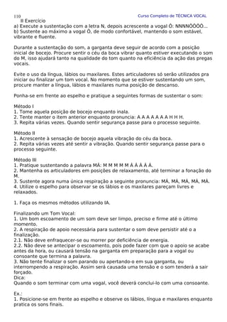 Curso Completo de TÉCNICA VOCAL
II Exercício
a) Execute a sustentação com a letra N, depois acrescente a vogal Ô: NNNNÔÔÔÔ...
b) Sustente ao máximo a vogal Ô, de modo confortável, mantendo o som estável,
vibrante e fluente.
Durante a sustentação do som, a garganta deve seguir de acordo com a posição
inicial de bocejo. Procure sentir o céu da boca vibrar quanto estiver executando o som
do M, isso ajudará tanto na qualidade do tom quanto na eficiência da ação das pregas
vocais.
Evite o uso da língua, lábios ou maxilares. Estes articuladores só serão utilizados pra
iniciar ou finalizar um tom vocal. No momento que se estiver sustentando um som,
procure manter a língua, lábios e maxilares numa posição de descanso.
Ponha-se em frente ao espelho e pratique a seguintes formas de sustentar o som:
Método I
1. Tome aquela posição de bocejo enquanto inala.
2. Tente manter o item anterior enquanto pronuncia: A A A A A A A H H H.
3. Repita várias vezes. Quando sentir segurança passe para o processo seguinte.
Método II
1. Acrescente à sensação de bocejo aquela vibração do céu da boca.
2. Repita várias vezes até sentir a vibração. Quando sentir segurança passe para o
processo seguinte.
Método III
1. Pratique sustentando a palavra MÁ: M M M M M Á Á Á Á Á.
2. Mantenha os articuladores em posições de relaxamento, até terminar a fonação do
M.
3. Sustente agora numa única respiração a seguinte pronuncia: MÁ, MÁ, MÁ, MÁ, MÁ.
4. Utilize o espelho para observar se os lábios e os maxilares pareçam livres e
relaxados.
1. Faça os mesmos métodos utilizando IA.
Finalizando um Tom Vocal:
1. Um bom escoamento de um som deve ser limpo, preciso e firme até o último
momento.
2. A respiração de apoio necessária para sustentar o som deve persistir até o a
finalização.
2.1. Não deve enfraquecer-se ou morrer por deficiência de energia.
2.2. Não deve se antecipar o escoamento, pois pode fazer com que o apoio se acabe
antes da hora, ou causará tensão na garganta em preparação para a vogal ou
consoante que termina a palavra.
3. Não tente finalizar o som parando ou apertando-o em sua garganta, ou
interrompendo a respiração. Assim será causada uma tensão e o som tenderá a sair
forçado.
Dica:
Quando o som terminar com uma vogal, você deverá conclui-lo com uma consoante.
Ex.:
1. Posicione-se em frente ao espelho e observe os lábios, língua e maxilares enquanto
pratica os sons finais.
110
 