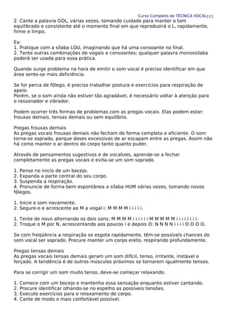 Curso Completo de TÉCNICA VOCAL
2. Cante a palavra GOL, várias vezes, tomando cuidado para manter o tom
equilibrado e consistente até o momento final em que reproduzirá o L, rapidamente,
firme e limpo.
Ex:
1. Pratique com a sílaba LOU, imaginando que há uma consoante no final.
2. Tente outras combinações de vogais e consoantes; qualquer palavra monossílaba
poderá ser usada para essa prática.
Quando surge problema na hora de emitir o som vocal é preciso identificar em que
área sente-se mais deficiência.
Se for perca de fôlego, é preciso trabalhar postura e exercícios para respiração de
apoio.
Porém, se o som ainda não estiver tão agradável, é necessário voltar à atenção para
o ressonador e vibrador.
Podem ocorrer três formas de problemas com as pregas vocais. Elas podem estar:
frouxas demais, tensas demais ou sem equilíbrio.
Pregas frouxas demais
As pregas vocais frouxas demais não fecham de forma completa e eficiente. O som
torna-se soprado, porque doses excessivas de ar escapam entre as pregas. Assim não
há como manter o ar dentro do corpo tanto quanto puder.
Através de pensamentos sugestivos e de vocalizes, aprende-se a fechar
completamente as pregas vocais e evita-se um som soprado.
1. Pense no inicio de um bocejo.
2. Expanda a parte central do seu corpo.
3. Suspenda a respiração.
4. Pronuncie de forma bem espontânea a sílaba HUM várias vezes, tomando novos
fôlegos.
1. Inicie o som novamente.
2. Segure-o e acrescente ao M a vogal i: M M M M i i i i i.
1. Tente de novo alternando os dois sons: M M M M i i i i i i M M M M M i i i i i i i i.
2. Troque o M por N, acrescentando aos poucos i e depois O: N N N N i i i i O O O O.
Se com freqüência a respiração se esgota rapidamente, têm-se possíveis chances do
som vocal ser soprado. Procure manter um corpo ereto, respirando profundamente.
Pregas tensas demais
As pregas vocais tensas demais geram um som difícil, tenso, irritante, instável e
forçado. A tendência é de outros músculos próximos se tornarem igualmente tensos.
Para se corrigir um som muito tenso, deve-se começar relaxando.
1. Comece com um bocejo e mantenha essa sensação enquanto estiver cantando.
2. Procure identificar olhando-se no espelho as possíveis tensões.
3. Execute exercícios para o relaxamento de corpo.
4. Cante de modo o mais confortável possível.
111
 